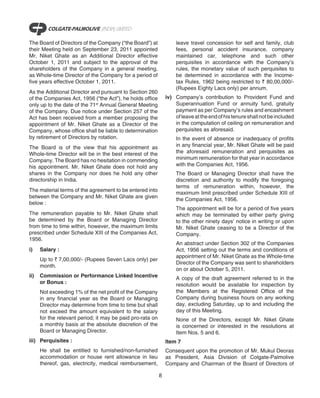 The Board of Directors of the Company (“the Board”) at              leave travel concession for self and family, club
their Meeting held on September 23, 2011 appointed                  fees, personal accident insurance, company
Mr. Niket Ghate as an Additional Director effective                 maintained car, telephone and such other
October 1, 2011 and subject to the approval of the                  perquisites in accordance with the Company’s
shareholders of the Company in a general meeting,                   rules, the monetary value of such perquisites to
as Whole-time Director of the Company for a period of               be determined in accordance with the Income-
five years effective October 1, 2011.                               tax Rules, 1962 being restricted to ` 80,00,000/-
                                                                    (Rupees Eighty Lacs only) per annum.
As the Additional Director and pursuant to Section 260
of the Companies Act, 1956 (“the Act”), he holds office         iv) Company’s contribution to Provident Fund and
only up to the date of the 71st Annual General Meeting              Superannuation Fund or annuity fund, gratuity
of the Company. Due notice under Section 257 of the                 payment as per Company’s rules and encashment
Act has been received from a member proposing the                   of leave at the end of his tenure shall not be included
appointment of Mr. Niket Ghate as a Director of the                 in the computation of ceiling on remuneration and
Company, whose office shall be liable to determination              perquisites as aforesaid.
by retirement of Directors by rotation.                             In the event of absence or inadequacy of profits
The Board is of the view that his appointment as                    in any financial year, Mr. Niket Ghate will be paid
Whole-time Director will be in the best interest of the             the aforesaid remuneration and perquisites as
Company. The Board has no hesitation in commending                  minimum remuneration for that year in accordance
his appointment. Mr. Niket Ghate does not hold any                  with the Companies Act, 1956.
shares in the Company nor does he hold any other                    The Board or Managing Director shall have the
directorship in India.                                              discretion and authority to modify the foregoing
                                                                    terms of remuneration within, however, the
The material terms of the agreement to be entered into
                                                                    maximum limit prescribed under Schedule XIII of
between the Company and Mr. Niket Ghate are given
                                                                    the Companies Act, 1956.
below :
                                                                    The appointment will be for a period of five years
The remuneration payable to Mr. Niket Ghate shall                   which may be terminated by either party giving
be determined by the Board or Managing Director                     to the other ninety days’ notice in writing or upon
from time to time within, however, the maximum limits               Mr. Niket Ghate ceasing to be a Director of the
prescribed under Schedule XIII of the Companies Act,                Company.
1956.
                                                                    An abstract under Section 302 of the Companies
i)    Salary :                                                      Act, 1956 setting out the terms and conditions of
                                                                    appointment of Mr. Niket Ghate as the Whole-time
      Up to ` 7,00,000/- (Rupees Seven Lacs only) per
                                                                    Director of the Company was sent to shareholders
      month.
                                                                    on or about October 5, 2011.
ii)   Commission or Performance Linked Incentive                    A copy of the draft agreement referred to in the
      or Bonus :                                                    resolution would be available for inspection by
      Not exceeding 1% of the net profit of the Company             the Members at the Registered Office of the
      in any financial year as the Board or Managing                Company during business hours on any working
      Director may determine from time to time but shall            day, excluding Saturday, up to and including the
      not exceed the amount equivalent to the salary                day of this Meeting.
      for the relevant period; it may be paid pro-rata on           None of the Directors, except Mr. Niket Ghate
      a monthly basis at the absolute discretion of the             is concerned or interested in the resolutions at
      Board or Managing Director.                                   Item Nos. 5 and 6.
iii) Perquisites :                                              Item 7
      He shall be entitled to furnished/non-furnished           Consequent upon the promotion of Mr. Mukul Deoras
      accommodation or house rent allowance in lieu             as President, Asia Division of Colgate-Palmolive
      thereof, gas, electricity, medical reimbursement,         Company and Chairman of the Board of Directors of

                                                            8
 