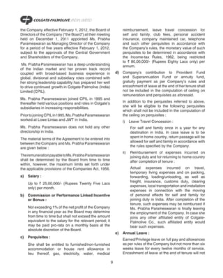 the Company effective February 1, 2012, the Board of                 reimbursement, leave travel concession for
Directors of the Company (“the Board”) at their meeting              self and family, club fees, personal accident
held on December 1, 2011 appointed Ms. Prabha                        insurance, company maintained car, telephone
Parameswaran as Managing Director of the Company                     and such other perquisites in accordance with
for a period of five years effective February 1, 2012,               the Company’s rules, the monetary value of such
subject to the approvals of the Central Government                   perquisites to be determined in accordance with
and Shareholders of the Company.                                     the Income-tax Rules, 1962, being restricted
                                                                     to ` 80,00,000/- (Rupees Eighty Lacs only) per
 Ms. Prabha Parameswaran has a deep understanding                    annum.
of the Indian market and her proven track record
coupled with broad-based business experience in                 d)   Company’s contribution to Provident Fund
global, divisional and subsidiary roles combined with                and Superannuation Fund or annuity fund,
her strong leadership capability has prepared her well               gratuity payment as per Company’s rules and
to drive continued growth in Colgate-Palmolive (India)               encashment of leave at the end of her tenure shall
Limited (CPIL).                                                      not be included in the computation of ceiling on
                                                                     remuneration and perquisites as aforesaid.
Ms. Prabha Parameswaran joined CPIL in 1995 and
thereafter held various positions and roles in Colgate’s             In addition to the perquisites referred to above,
subsidiaries in increasing responsibilities.                         she will be eligible to the following perquisites
                                                                     which shall not be included in the computation of
Prior to joining CPIL in 1995, Ms. Prabha Parameswaran               the ceiling on perquisites :
worked at Lowe Lintas and JWT in India.                              i)    Leave Travel Concession :
Ms. Prabha Parameswaran does not hold any other                            For self and family once in a year for any
directorship in India.                                                     destination in India. In case leave is to be
                                                                           spent in home country, return passage will be
The material terms of the Agreement to be entered into
                                                                           allowed for self and family in accordance with
between the Company and Ms. Prabha Parameswaran
                                                                           the rules specified by the Company.
are given below :
                                                                     ii)   Reimbursement of expenses incurred on
The remuneration payable to Ms. Prabha Parameswaran                        joining duty and for returning to home country
shall be determined by the Board from time to time                         after completion of tenure :
within, however, the maximum limits set forth under
the applicable provisions of the Companies Act, 1956.                      Actual expenses incurred on travel,
                                                                           temporary living expenses and on packing,
a)   Salary :                                                              forwarding, loading/unloading, as well as
                                                                           freight, insurance, customs duty, clearing
     Up to ` 25,00,000/- (Rupees Twenty Five Lacs
                                                                           expenses, local transportation and installation
     only) per month.
                                                                           expenses in connection with the moving
b)   Commission or Performance Linked Incentive                            of personal effects for self and family for
     or Bonus :                                                            joining duty in India. After completion of the
                                                                           tenure, such expenses may be reimbursed if
     Not exceeding 1% of the net profit of the Company                     Ms. Prabha Parameswaran is finally leaving
     in any financial year as the Board may determine                      the employment of the Company. In case she
     from time to time but shall not exceed the amount                     joins any other affiliated entity of Colgate-
     equivalent to the salary for the relevant period; it                  Palmolive Co., such affiliated entity would
     may be paid pro-rata on a monthly basis at the                        bear such expenses.
     absolute discretion of the Board.
                                                                e)   Annual Leave :
c)   Perquisites :
                                                                     Earned/Privilege leave on full pay and allowances
     She shall be entitled to furnished/non-furnished                as per rules of the Company but not more than six
     accommodation or house rent allowance in                        weeks leave for every twelve months of service.
     lieu thereof, gas, electricity, water, medical                  Encashment of leave at the end of tenure will not

                                                            9
 