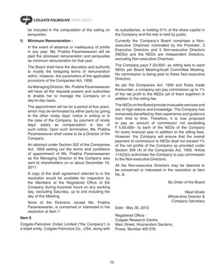 be included in the computation of the ceiling on       its subsidiaries, is holding 51% of the share capital in
     perquisites.                                           the Company and the rest is held by public.
f)   Minimum Remuneration :                                 Currently the Company’s Board comprises a Non-
     In the event of absence or inadequacy of profits       executive Chairman nominated by the Promoter, 3
     in any year, Ms. Prabha Parameswaran will be           Executive Directors and 5 Non-executive Directors
     paid the aforesaid remuneration and perquisites        (NEDs) and the NEDs are Independent Directors,
     as minimum remuneration for that year.                 excluding Non-executive Chairman.

     The Board shall have the discretion and authority      The Company pays ` 20,000/- as sitting fees to each
     to modify the foregoing terms of remuneration          NEDs per Board Meeting/Audit Committee Meeting.
     within, however, the parameters of the applicable      No commission is being paid to these Non-executive
     provisions of the Companies Act, 1956.                 Directors.

     As Managing Director, Ms. Prabha Parameswaran          As per the Companies Act, 1956 and Rules made
     will have all the requisite powers and authorities     thereunder, a company can pay commission up to 1%
     to enable her to manage the Company on a               of the net profit to the NEDs (all of them together) in
     day-to-day basis.                                      addition to the sitting fee.

     The appointment will be for a period of five years,    The NEDs on the Board provide invaluable services and
     which may be terminated by either party by giving      are of high stature and knowledge. The Company has
     to the other ninety days’ notice in writing or in      immensely benefited by their experience and guidance
     the case of the Company, by payment of ninety          from time to time. Therefore, it is now proposed
     days’ salary as compensation in lieu of                to pay an amount of commission not exceeding
     such notice. Upon such termination, Ms. Prabha         ` 5,00,000/- to each of the NEDs of the Company
     Parameswaran shall cease to be a Director of the       for every financial year in addition to the sitting fees.
     Company.                                               However, the Company will ensure that the overall
                                                            payment of commission to NEDs shall not exceed 1%
     An abstract under Section 302 of the Companies         of the net profits of the Company as provided under
     Act, 1956 setting out the terms and conditions         Section 309 (4) of the Companies Act, 1956. Article
     of appointment of Ms. Prabha Parameswaran              114(2)(ii) authorises the Company to pay commission
     as the Managing Director of the Company was            to the Non-executive Directors.
     sent to shareholders on or about December 19,
     2011.                                                  All the Non-executive Directors may be deemed to
                                                            be concerned or interested in the resolution at Item
     A copy of the draft agreement referred to in the       No. 8.
     resolution would be available for inspection by
     the Members at the Registered Office of the                                             By Order of the Board
     Company during business hours on any working
     day, excluding Saturday, up to and including the                                                 Niket Ghate
     day of this Meeting.                                                                    Whole-time Director &
     None of the Directors, except Ms. Prabha                                                 Company Secretary
     Parameswaran, is concerned or interested in the        Date : May 30, 2012
     resolution at Item 7.
                                                            Registered Office :
Item 8
                                                            Colgate Research Centre,
Colgate-Palmolive (India) Limited (“the Company”) is        Main Street, Hiranandani Gardens,
a listed entity. Colgate-Palmolive Co., USA, along with     Powai, Mumbai 400 076.




                                                       10
 