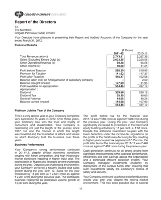 Report of the Directors
To,
The Members
Colgate-Palmolive (India) Limited
Your Directors have pleasure in presenting their Report and Audited Accounts of the Company for the year
ended March 31, 2012.
Financial Results
                                                                                           (` Crore)
                                                                                    2011-12               2010-11
    Total Revenue (a+b+c)                                                           2,743.91              2,327.36
    Sales (Excluding Excise Duty) (a)                                               2,623.85              2,220.56
    Other Operating Revenue (b)                                                        69.38                 65.56
    Other Income (c)                                                                   50.68                 41.24
    Profit before Taxation                                                            588.39                519.95
    Provision for Taxation                                                            141.92                117.37
    Profit after Taxation                                                             446.47                402.58
    Balance taken over on Amalgamation of subsidiary company                               –                  2.59
    Balance brought forward                                                           107.99                 91.95
    Profit available for appropriation                                                554.46                497.12
    Appropriation :
    Dividend                                                                          339.98                299.18
    Dividend Tax                                                                       55.15                 49.69
    General Reserve                                                                    44.65                 40.26
    Balance carried forward                                                           114.68                107.99
                                                                                      554.46                497.12

Platinum Jubilee Year of the Company
This is a very special year as your Company completes     The profit before tax for the financial year
very successful 75 years in 2012. Over these years,       2011-12 was ` 588 crore as against ` 520 crore during
your Company has won the trust and loyalty of             the previous year. During the year, your Company
consumers and stakeholders. Your Company is               significantly increased its investment in the brand and
celebrating not just the length of the journey since      equity building activities by 18 per cent i.e. ` 63 crore.
1937, but also the manner in which this length            Despite this additional investment coupled with the
was travelled and the foundation of ethics and values     lower deduction under the income-tax regulations on
on which Company built the business over these            the profits of the Baddi manufacturing facility resulting
years.                                                    in higher year-on-year tax payments of ` 25 crore, the
                                                          profit after tax for the financial year 2011-12 was ` 446
Business Performance
                                                          crore as against ` 403 crore during the previous year.
Your Company’s strong performance continued               Cash generation continued to be strong arising from
in 2011-12, despite difficult economic conditions         significant improvements in the business performance,
coupled with fierce competition, and high inflationary    efficiencies and cost savings across the organisation
market conditions resulting in higher input cost. The     and a continued efficient collection system. Your
depreciation of Rupee also imposed severe challenges      Company managed investments prudently by
during the year. Despite such challenging environment,    deployment of the surplus funds after ensuring that
your Company achieved a healthy double-digit sales        such investments satisfy the Company’s criteria of
growth during the year 2011-12. Sales for the year        safety and security.
increased by 18 per cent at ` 2,624 crore as against
` 2,221 crore during the previous year. The toothpaste    Your Company continued to achieve excellent business
business registered an impressive volume growth of        results year after year despite the testing market
14 per cent during the year.                              environment. This has been possible due to several

                                                     11
 