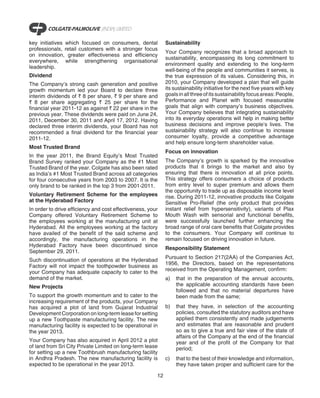key initiatives which focused on consumers, dental           Sustainability
professionals, retail customers with a stronger focus
                                                             Your Company recognizes that a broad approach to
on innovation, greater effectiveness and efficiency
                                                             sustainability, encompassing its long commitment to
everywhere, while strengthening organisational
                                                             environment quality and extending to the long-term
leadership.
                                                             well-being of the people and communities it serves, is
Dividend                                                     the true expression of its values. Considering this, in
The Company’s strong cash generation and positive            2010, your Company developed a plan that will guide
growth momentum led your Board to declare three              its sustainability initiative for the next five years with key
interim dividends of ` 8 per share, ` 9 per share and        goals in all three of its sustainability focus areas: People,
` 8 per share aggregating ` 25 per share for the             Performance and Planet with focused measurable
financial year 2011-12 as against ` 22 per share in the      goals that align with company’s business objectives.
previous year. These dividends were paid on June 24,         Your Company believes that integrating sustainability
2011, December 30, 2011 and April 17, 2012. Having           into its everyday operations will help in making better
declared three interim dividends, your Board has not         business decisions and improve people’s lives. The
recommended a final dividend for the financial year          sustainability strategy will also continue to increase
2011-12.                                                     consumer loyalty, provide a competitive advantage
                                                             and help ensure long-term shareholder value.
Most Trusted Brand
                                                             Focus on innovation
In the year 2011, the Brand Equity’s Most Trusted
Brand Survey ranked your Company as the #1 Most              The Company’s growth is sparked by the innovative
Trusted Brand of the year. Colgate has also been rated       products that it brings to the market and also by
as India’s #1 Most Trusted Brand across all categories       ensuring that there is innovation at all price points.
for four consecutive years from 2003 to 2007. It is the      This strategy offers consumers a choice of products
only brand to be ranked in the top 3 from 2001-2011.         from entry level to super premium and allows them
                                                             the opportunity to trade up as disposable income level
Voluntary Retirement Scheme for the employees                rise. During 2011-12, innovative products like Colgate
at the Hyderabad Factory                                     Sensitive Pro-Relief (the only product that provides
In order to drive efficiency and cost effectiveness, your    instant relief from hypersensitivity), variants of Plax
Company offered Voluntary Retirement Scheme to               Mouth Wash with sensorial and functional benefits,
the employees working at the manufacturing unit at           were successfully launched further enhancing the
Hyderabad. All the employees working at the factory          broad range of oral care benefits that Colgate provides
have availed of the benefit of the said scheme and           to the consumers. Your Company will continue to
accordingly, the manufacturing operations in the             remain focused on driving innovation in future.
Hyderabad Factory have been discontinued since
                                                             Responsibility Statement
September 29, 2011.
                                                             Pursuant to Section 217(2AA) of the Companies Act,
Such discontinuation of operations at the Hyderabad
                                                             1956, the Directors, based on the representations
Factory will not impact the toothpowder business as
                                                             received from the Operating Management, confirm:
your Company has adequate capacity to cater to the
demand of the market.                                        a)   that in the preparation of the annual accounts,
New Projects                                                      the applicable accounting standards have been
                                                                  followed and that no material departures have
To support the growth momentum and to cater to the                been made from the same;
increasing requirement of the products, your Company
has acquired a plot of land from Gujarat Industrial          b)   that they have, in selection of the accounting
Development Corporation on long-term lease for setting            policies, consulted the statutory auditors and have
up a new Toothpaste manufacturing facility. The new               applied them consistently and made judgements
manufacturing facility is expected to be operational in           and estimates that are reasonable and prudent
the year 2013.                                                    so as to give a true and fair view of the state of
                                                                  affairs of the Company at the end of the financial
Your Company has also acquired in April 2012 a plot               year and of the profit of the Company for that
of land from Sri City Private Limited on long-term lease          period;
for setting up a new Toothbrush manufacturing facility
in Andhra Pradesh. The new manufacturing facility is         c)   that to the best of their knowledge and information,
expected to be operational in the year 2013.                      they have taken proper and sufficient care for the

                                                        12
 
