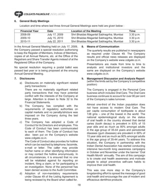 6.   General Body Meetings
     Location and time where last three Annual General Meetings were held are given below :

     Financial Year           Date                  Location of the Meeting                              Time
     2008-09                  July 17, 2009         Shri Bhaidas Maganlal Sabhagriha, Mumbai             3.30 p.m.
     2009-10                  July 15, 2010         Shri Bhaidas Maganlal Sabhagriha, Mumbai             3.30 p.m
     2010-11                  July 22, 2011         Shri Bhaidas Maganlal Sabhagriha, Mumbai             3.30 p.m
In the Annual General Meeting held on July 17, 2009,           8.   Means of Communication
the Company passed a special resolution authorising                 The quarterly results are published in newspapers
to keep the Register of Members, Indices of Members,                as required under Clause 49. The Company
copies of all Annual Returns, etc. at the Office of the             results and official news releases are displayed
Registrars and Share Transfer Agents instead of at the              on the Company’s website www.colgate.co.in.
Registered Office of the Company.
                                                                    Presentations are made from time to time to
No special resolution requiring a postal ballot was                 analysts and institutional investors and the
passed last year or is being proposed at the ensuing                same are displayed on the Company’s website
Annual General Meeting.                                             www.colgate.co.in.
7.   Disclosures                                               9.   Management Discussion and Analysis Report
                                                                    (within the limits set by the Company’s competitive
     a)   Disclosures on materially significant related
                                                                    position)
          party transactions :
          There are no materially significant related               The Company is engaged in the Personal Care
          party transactions that may have potential                business which includes Oral Care. The Oral Care
          conflict with the interests of the Company at             business continues to account for over 90 per cent
          large. Attention is drawn to Note 32 to the               of the Company’s sales turnover.
          Financial Statements.
                                                                    Almost one-third of the Indian population does
     b)   The Company has complied with the
                                                                    not have access to modern Oral Care. The
          requirements of regulatory authorities on
                                                                    per capita consumption of toothpaste is about
          capital markets and no penalty/stricture was
                                                                    138 gms – one of the lowest in the world. The
          imposed on the Company during the last
                                                                    national epidemiological study on the status
          three years.
                                                                    of oral health in the country showed that dental
     c)   The Company has adopted a Code of
                                                                    caries (tooth decay) is prevalent in 63% of 15
          Conduct for its Directors and employees. This
                                                                    year olds and as much as 80% amongst adults
          Code of Conduct has been communicated
                                                                    in the age group of 35-44 years and periodontal
          to each of them. The Code of Conduct has
                                                                    diseases (gum diseases) are prevalent in 68% of
          also been put on the Company’s website
                                                                    15 year olds and as much as 90% amongst adults
          www.colgate.co.in.
                                                                    in the age group of 35-44 years. To address this
          The Code of Conduct also provides for hotline             situation, the Company in partnership with the
          which can be reached by telephone, facsimile,             Indian Dental Association has started conducting
          e-mail or letter. The caller may provide                  intensive two-month long awareness campaigns
          his/her name or other identifying information             in October and November under the banner ‘Oral
          or may contact the hotline anonymously. In                Health Month’ annually. The aim of this campaign
          all circumstances, it is ensured that no one              is to create oral health awareness and motivate
          will be retaliated against for reporting an               people to adopt preventive self-care habits to
          incident, filing a claim, or for participating in         improve their oral health.
          an investigation. None of the personnel has
          been denied access to the Audit Committee.                This was one more step in the Company’s
     d)   Adoption of non-mandatory requirements                    longstanding effort to spread the message of good
          under Clause 49 of the Listing Agreement is               oral health and encourage the use of modern and
          being reviewed by the Board when called for.              efficacious dentifrice products.
                                                          18
 
