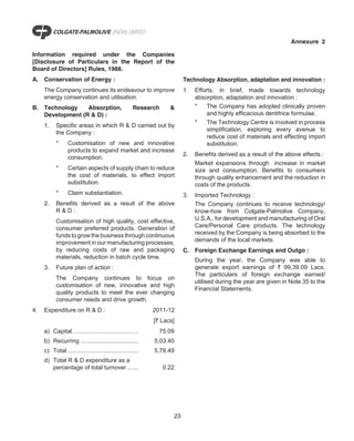 Annexure 2

Information required under the Companies
[Disclosure of Particulars in the Report of the
Board of Directors] Rules, 1988.
A. Conservation of Energy :                                             Technology Absorption, adaptation and innovation :
     The Company continues its endeavour to improve                     1.   Efforts, in brief, made towards technology
     energy conservation and utilisation.                                    absorption, adaptation and innovation :
B. Technology    Absorption,                         Research     &          *    The Company has adopted clinically proven
   Development (R & D) :                                                          and highly efficacious dentifrice formulae.
                                                                             *    The Technology Centre is involved in process
     1.    Specific areas in which R & D carried out by
                                                                                  simplification, exploring every avenue to
           the Company :
                                                                                  reduce cost of materials and effecting import
           *      Customisation of new and innovative                             substitution.
                  products to expand market and increase
                                                                        2.   Benefits derived as a result of the above effects :
                  consumption.
                                                                             Market expansions through increase in market
           *      Certain aspects of supply chain to reduce                  size and consumption. Benefits to consumers
                  the cost of materials, to effect import                    through quality enhancement and the reduction in
                  substitution.                                              costs of the products.
           *      Claim substantiation.                                 3.   Imported Technology :
     2.    Benefits derived as a result of the above                         The Company continues to receive technology/
           R&D:                                                              know-how from Colgate-Palmolive Company,
           Customisation of high quality, cost effective,                    U.S.A., for development and manufacturing of Oral
           consumer preferred products. Generation of                        Care/Personal Care products. The technology
           funds to grow the business through continuous                     received by the Company is being absorbed to the
           improvement in our manufacturing processes,                       demands of the local markets.
           by reducing costs of raw and packaging                       C. Foreign Exchange Earnings and Outgo :
           materials, reduction in batch cycle time.
                                                                             During the year, the Company was able to
     3.    Future plan of action :                                           generate export earnings of ` 99,39.09 Lacs.
                                                                             The particulars of foreign exchange earned/
           The Company continues to focus on
                                                                             utilised during the year are given in Note 35 to the
           customisation of new, innovative and high
                                                                             Financial Statements.
           quality products to meet the ever changing
           consumer needs and drive growth.
4.   Expenditure on R & D :                                 2011-12
                                                            [` Lacs]
     a) Capital........................................       75.09
     b) Recurring ...................................       5,03.40
     c) Total ...........................................   5,78.49
     d) Total R & D expenditure as a
        percentage of total turnover .......                    0.22




                                                                   23
 