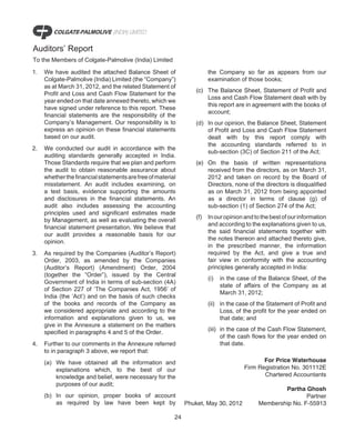 Auditors’ Report
To the Members of Colgate-Palmolive (India) Limited

1.   We have audited the attached Balance Sheet of                      the Company so far as appears from our
     Colgate-Palmolive (India) Limited (the “Company”)                  examination of those books;
     as at March 31, 2012, and the related Statement of
                                                                  (c) The Balance Sheet, Statement of Profit and
     Profit and Loss and Cash Flow Statement for the
                                                                      Loss and Cash Flow Statement dealt with by
     year ended on that date annexed thereto, which we
                                                                      this report are in agreement with the books of
     have signed under reference to this report. These
                                                                      account;
     financial statements are the responsibility of the
     Company’s Management. Our responsibility is to               (d) In our opinion, the Balance Sheet, Statement
     express an opinion on these financial statements                 of Profit and Loss and Cash Flow Statement
     based on our audit.                                              dealt with by this report comply with
                                                                      the accounting standards referred to in
2.   We conducted our audit in accordance with the
                                                                      sub-section (3C) of Section 211 of the Act;
     auditing standards generally accepted in India.
     Those Standards require that we plan and perform             (e) On the basis of written representations
     the audit to obtain reasonable assurance about                   received from the directors, as on March 31,
     whether the financial statements are free of material            2012 and taken on record by the Board of
     misstatement. An audit includes examining, on                    Directors, none of the directors is disqualified
     a test basis, evidence supporting the amounts                    as on March 31, 2012 from being appointed
     and disclosures in the financial statements. An                  as a director in terms of clause (g) of
     audit also includes assessing the accounting                     sub-section (1) of Section 274 of the Act;
     principles used and significant estimates made
                                                                  (f)   In our opinion and to the best of our information
     by Management, as well as evaluating the overall
                                                                        and according to the explanations given to us,
     financial statement presentation. We believe that
                                                                        the said financial statements together with
     our audit provides a reasonable basis for our
                                                                        the notes thereon and attached thereto give,
     opinion.
                                                                        in the prescribed manner, the information
3.   As required by the Companies (Auditor’s Report)                    required by the Act, and give a true and
     Order, 2003, as amended by the Companies                           fair view in conformity with the accounting
     (Auditor’s Report) (Amendment) Order, 2004                         principles generally accepted in India:
     (together the “Order”), issued by the Central
                                                                        (i)   in the case of the Balance Sheet, of the
     Government of India in terms of sub-section (4A)
                                                                              state of affairs of the Company as at
     of Section 227 of ‘The Companies Act, 1956’ of
                                                                              March 31, 2012;
     India (the ‘Act’) and on the basis of such checks
     of the books and records of the Company as                         (ii) in the case of the Statement of Profit and
     we considered appropriate and according to the                          Loss, of the profit for the year ended on
     information and explanations given to us, we                            that date; and
     give in the Annexure a statement on the matters
                                                                        (iii) in the case of the Cash Flow Statement,
     specified in paragraphs 4 and 5 of the Order.
                                                                              of the cash flows for the year ended on
4.   Further to our comments in the Annexure referred                         that date.
     to in paragraph 3 above, we report that:
     (a) We have obtained all the information and                                             For Price Waterhouse
         explanations which, to the best of our                                        Firm Registration No. 301112E
         knowledge and belief, were necessary for the                                         Chartered Accountants
         purposes of our audit;
                                                                                                    Partha Ghosh
     (b) In our opinion, proper books of account                                                            Partner
         as required by law have been kept by                 Phuket, May 30, 2012          Membership No. F-55913

                                                         24
 