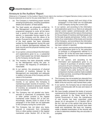 Annexure to the Auditors’ Report
(Referred to in Paragraph 3 of the Auditors’ Report of even date to the members of Colgate-Palmolive (India) Limited on the
financial statements as of and for the year ended March 31, 2012)
i.     (a) The Company is maintaining proper records                          Accordingly, clauses (iii)(f) and (iii)(g) of the
           showing full particulars, including quantitative                   paragraph 4 of the Order are not applicable
           details and situation, of fixed assets.                            to the Company during the current year.
       (b) The fixed assets are physically verified by          iv.     In our opinion, and according to the information
           the Management according to a phased                         and explanations given to us, there is an adequate
           programme designed to cover all the items                    internal control system commensurate with the
           over a period of three years which, in our                   size of the Company and the nature of its business
           opinion, is reasonable having regard to the                  for the purchase of inventory and fixed assets and
           size of the Company and the nature of its                    for the sale of goods and services. Further, on the
           assets. Pursuant to the programme, a portion                 basis of our examination of the books and records
           of the fixed assets has been physically                      of the Company, and according to the information
           verified by the Management during the year                   and explanations given to us, no major weakness
           and no material discrepancies between the                    has been noticed or reported.
           book records and the physical inventory have         v.      (a) In our opinion, and according to the information
           been noticed.                                                      and explanations given to us, the particulars
       (c) In our opinion, and according to the information                   of contracts or arrangements referred to in
           and explanations given to us, a substantial                        Section 301 of the Act have been entered in
           part of fixed assets has not been disposed of                      the register required to be maintained under
           by the Company during the year.                                    that section.
ii.    (a) The inventory has been physically verified                   (b) In our opinion, and according to the
           by the Management during the year. In                              information and explanations given to us,
           our opinion, the frequency of verification is                      in respect of purchase of services made in
           reasonable.                                                        pursuance of such contracts or arrangements
                                                                              and exceeding the value of Rupees Five Lacs
       (b) In our opinion, the procedures of physical                         in respect of any party during the year, no
           verification of inventory followed by the                          comparison of prices could be made available
           Management are reasonable and adequate                             as these services, according to Management,
           in relation to the size of the Company and the                     are of special nature.
           nature of its business.
                                                                vi.     The Company has not accepted any deposits from
       (c) On the basis of our examination of the inventory             the public within the meaning of Sections 58A and
           records, in our opinion, the Company is                      58AA of the Act and the rules framed there under.
           maintaining proper records of inventory. The
                                                                vii.    In our opinion, the Company has an internal audit
           discrepancies noticed on physical verification
                                                                        system commensurate with its size and nature of
           of inventory as compared to book records
                                                                        its business.
           were not material.
                                                                viii.   We have broadly reviewed the books of account
iii.   (a) The Company has not granted any loans,                       maintained by the Company in respect of products
           secured or unsecured, to companies, firms                    where, pursuant to the Rules made by the
           or other parties covered in the register                     Central Government of India, the maintenance
           maintained under Section 301 of the Act.                     of cost records has been prescribed under
           Accordingly, clauses (iii)(b) to (iii)(d) of the             clause (d) of sub-section (1) of Section 209 of
           paragraph 4 of the Order are not applicable                  the Act, and are of the opinion that prima facie,
           to the Company during the current year.                      the prescribed accounts and records have been
       (b) The Company has not taken           any loans,               made and maintained. We have not, however,
           secured or unsecured, from          companies,               made a detailed examination of the records with
           firms or other parties covered in   the register             a view to determine whether they are accurate or
           maintained under Section 301        of the Act.              complete.

                                                           25
 