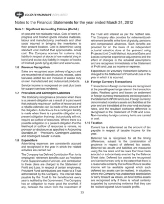 Notes to the Financial Statements for the year ended March 31, 2012
Note 1 : Significant Accounting Policies (Contd.)
    of cost and net realisable value. Cost of work-in-             the Trust and interest as per the notified rate.
    progress and finished goods includes materials,                The Company also provides for retirement/post-
    labour and manufacturing overheads and other                   retirement benefits in the form of gratuity, pensions
    costs incurred in bringing the inventories to                  and compensated absences. Such benefits are
    their present location. Cost is determined using               provided for on the basis of an independent
    standard cost method that approximates actual                  actuarial valuation done at the year-end using
    cost. The Company accrues for customs duty                     Projected Unit Credit Method. Actuarial Gains and
    liability in respect of stocks of raw material lying in        Losses comprise experience adjustments and the
    bond and excise duty liability in respect of stocks            effect of changes in the actuarial assumptions
    of finished goods lying at plant and warehouses.               and are recognised immediately in the Statement
1.6 Revenue Recognition                                            of Profit and Loss as income or expense.
    Sales are recognised upon delivery of goods and                Expenditure on Voluntary Retirement Scheme is
    are recorded net of trade discounts, rebates, sales            charged to the Statement of Profit and Loss in the
    tax/value added tax and inclusive of excise duty               year in which it is incurred.
    on own manufactured and outsourced products.               1.9 Foreign Currency Transactions
    Service Income is recognised on cost plus basis                Transactions in foreign currencies are recognised
    for support services rendered.                                 at the prevailing exchange rates on the transaction
1.7 Provisions and Contingent Liabilities                          dates. Realised gains and losses on settlement
    The Company recognises a provision when there                  of foreign currency transactions are recognised in
    is a present obligation as a result of a past event            the Statement of Profit and Loss. Foreign currency
    that probably requires an outflow of resources and             denominated monetary assets and liabilities at the
    a reliable estimate can be made of the amount of               year end are translated at the year-end exchange
    the obligation. A disclosure for a contingent liability        rates, and the resultant exchange difference is
    is made when there is a possible obligation or a               recognised in the Statement of Profit and Loss.
    present obligation that may, but probably will not,            Non-monetary foreign currency items are carried
    require an outflow of resources. Where there is a              at cost.
    possible obligation or a present obligation that the       1.10 Taxation
    likelihood of outflow of resources is remote, no               Current tax is determined as the amount of tax
    provision or disclosure as specified in Accounting             payable in respect of taxable income for the
    Standard 29 – ‘Provisions, Contingent Liabilities              year.
    and Contingent Assets’ is made.
                                                                   Deferred tax is recognised for all the timing
1.8 Expenditure                                                    differences, subject to the consideration of
    Advertising expenses are consistently accrued                  prudence in respect of deferred tax assets.
    and recognised in the year in which the related                Deferred tax assets and liabilities are measured
    activities are carried out.                                    using the tax rates and tax laws that have been
    The Company has Defined Contribution Plan for its              enacted or substantively enacted by the Balance
    employees’ retirement benefits such as Provident               Sheet date. Deferred tax assets are recognised
    Fund, Superannuation Fund etc. and contribution                and carried forward only to the extent that there is
    to these plans are charged to the Statement of                 a reasonable certainty that sufficient future taxable
    Profit and Loss. In respect of certain employees,              income will be available against which such
    Provident Fund contributions are made to a Trust               deferred tax assets can be realised. In situations
    administered by the Company. The interest rates                where the Company has unabsorbed depreciation
    payable by the Trust to the beneficiaries every                or carry forward tax losses, all deferred tax assets
    year is notified by the Government. The Company                are recognised only if there is virtual certainty
    has an obligation to make good the shortfall, if               supported by convincing evidence that they can
    any, between the return from the investment of                 be realised against future taxable profits.

                                                          33
 