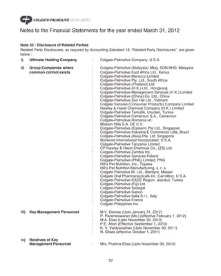 Notes to the Financial Statements for the year ended March 31, 2012

Note 32 : Disclosure of Related Parties
Related Party Disclosures, as required by Accounting Standard 18, “Related Party Disclosures”, are given
below :
i)   Ultimate Holding Company              :   Colgate-Palmolive Company, U.S.A.

ii)    Group Companies where              :    Colgate-Palmolive (Malaysia) Mktg. SDN BHD, Malaysia
       common control exists              :    Colgate-Palmolive East Africa Ltd., Kenya
                                          :    Colgate-Palmolive Marocco Limited
                                          :    Colgate-Palmolive Pty. Ltd., South Africa
                                          :    Colgate-Palmolive (Thailand) Ltd.
                                          :    Colgate-Palmolive (H.K.) Ltd., Hongkong
                                          :    Colgate-Palmolive Management Services (H.K.) Limited
                                          :    Colgate-Palmolive (China) Co. Ltd., China
                                          :    Colgate-Palmolive Son Hai Ltd., Vietnam
                                          :    Colgate Sanxiao (Consumer Products) Company Limited
                                          :    Hawley & Hazel Chemical Company (H.K.) Limited
                                          :    Colgate-Palmolive Temizlik, Urunleri, Turkey
                                          :    Colgate-Palmolive Cameroun S.A., Cameroun
                                          :    Colgate-Palmolive Romania srl.
                                          :    Mission Hills S.A. DE C.V.
                                          :    Colgate-Palmolive (Eastern) Pte Ltd., Singapore
                                          :    Colgate-Palmolive Industria E Commercio Ldta, Brazil
                                          :    Colgate-Palmolive (Asia) Pte. Ltd. Singapore
                                          :    Norwood International Incorporated, U.S.A.
                                          :    Colgate-Palmolive Tanzania Limited
                                          :    CP Hawley & Hazel Chemical Co., (ZS) Ltd.
                                          :    Colgate-Palmolive Zambia Inc.
                                          :    Colgate-Palmolive Services Poland
                                          :    Colgate-Palmolive (PNG) Limited, PNG
                                          :    Hill’s Pet Nutrition, Inc., Topeka
                                          :    Hill’s Pet Nutrition Manufacturing, s. r. o.
                                          :    Colgate Palmolive Bt. Ltd., Blantyre, Malawi
                                          :    Colgate Oral Pharmaceuticals Inc. Carrollton, U.S.A.
                                          :    Colgate-Palmolive CACE Region, Istanbul, Turkey
                                          :    Colgate-Palmolive (Fiji) Ltd.
                                          :    Colgate-Palmolive Senegal
                                          :    Colgate-Palmolive Gabon
                                          :    Colgate-Palmolive Italia S.r.l., Italy
                                          :    Colgate-Palmolive France
                                          :    Colgate Philippines Inc.

iii)   Key Management Personnel           :    M.V. Deoras (Upto January 31, 2012)
                                          :    P. Parameswaran (Ms.) (effective February 1, 2012)
                                          :    M.A. Elias (Upto November 30, 2010)
                                          :    P.E. Alton (Effective September 1, 2010)
                                          :    K. V. Vaidyanathan (Upto November 30, 2011)
                                          :    N. Ghate (effective October 1, 2011)

iv)    Relatives of Key
       Management Personnel               :    Mrs. Pratima Elias (Upto November 30, 2010)



                                                    52
 