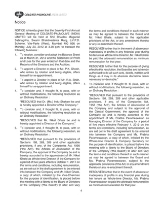 Notice

NOTICE is hereby given that the Seventy-First Annual                 the terms and conditions thereof in such manner
General Meeting of COLGATE-PALMOLIVE (INDIA)                         as may be agreed to between the Board and
LIMITED will be held at Shri Bhaidas Maganlal                        Mr. Niket Ghate, subject to the applicable
Sabhagriha, Swami Bhaktivedanta Marg, J.V.P.D.                       provisions of the Act, or any amendment thereto
Scheme, Vile-Parle (West), Mumbai 400 056 on                         or any re-enactment thereof.
Monday, July 23, 2012 at 3.30 p.m. to transact the
                                                                     RESOLVED further that in the event of absence or
following business :
                                                                     inadequacy of profits in any financial year during
1.   To receive, consider and adopt the Balance Sheet                his tenure as Whole-time Director, Mr. Niket Ghate
     as at March 31, 2012 and the Statement of Profit                be paid the aforesaid remuneration as minimum
     and Loss for the year ended on that date and the                remuneration for that year.
     Reports of the Directors and the Auditors.
                                                                     RESOLVED further that for the purpose of giving
2.   To appoint a Director in place of Mr. P.K. Ghosh,               effect to this resolution, the Board be and is hereby
     who retires by rotation and being eligible, offers              authorised to do all such acts, deeds, matters and
     himself for re-appointment.                                     things as it may in its absolute discretion deem
3.   To appoint a Director in place of Mr. R.A. Shah,                necessary or desirable.”
     who retires by rotation and being eligible, offers         7.   To consider and, if thought fit, to pass, with or
     himself for re-appointment.                                     without modifications, the following resolution, as
4.   To consider and, if thought fit, to pass, with or               an Ordinary Resolution :
     without modifications, the following resolution as              “RESOLVED that pursuant to the provisions of
     an Ordinary Resolution :                                        Sections 198, 269, 309 and other applicable
     “RESOLVED that Dr. (Ms.) Indu Shahani be and                    provisions, if any, of the Companies Act,
     is hereby appointed a Director of the Company.”                 1956 (“the Act”), the Articles of Association of
5.   To consider and, if thought fit, to pass, with or               the Company and subject to the approval of
     without modifications, the following resolution as              the Central Government, the approval of the
     an Ordinary Resolution :                                        Company be and is hereby accorded to the
                                                                     appointment of Ms. Prabha Parameswaran as
     “RESOLVED that Mr. Niket Ghate be and is                        Managing Director of the Company for a period
     hereby appointed a Director of the Company.”                    of five years effective February 1, 2012 on the
6.   To consider and, if thought fit, to pass, with or               terms and conditions, including remuneration, as
     without modifications, the following resolution, as             are set out in the draft agreement to be entered
     an Ordinary Resolution :                                        into between the Company and Ms. Prabha
     “RESOLVED that pursuant to the provisions of                    Parameswaran, a copy of which, initialed by the
     Sections 198, 269, 309 and other applicable                     Whole-time Director & Company Secretary for
     provisions, if any, of the Companies Act, 1956                  the purpose of identification, is placed before the
     (“the Act”), the Articles of Association of the                 meeting with a liberty to the Board of Directors
     Company, the approval of the Company be and is                  of the Company (“the Board”) to alter and vary
     hereby accorded to the appointment of Mr. Niket                 the terms and conditions thereof in such manner
     Ghate as Whole-time Director of the Company for                 as may be agreed to between the Board and
     a period of five years effective October 1, 2011 on             Ms. Prabha Parameswaran, subject to the
     the terms and conditions, including remuneration,               applicable provisions of the Act, or any amendment
     as are set out in the draft agreement to be entered             thereto or any re-enactment thereof.
     into between the Company and Mr. Niket Ghate,                   RESOLVED further that in the event of absence or
     a copy of which, initialed by the Vice-Chairman                 inadequacy of profits in any financial year during
     for the purpose of identification, is placed before             her tenure as Whole-time Director, Ms. Prabha
     the meeting with a liberty to the Board of Directors            Parameswaran be paid the aforesaid remuneration
     of the Company (“the Board”) to alter and vary                  as minimum remuneration for that year.

                                                            4
 