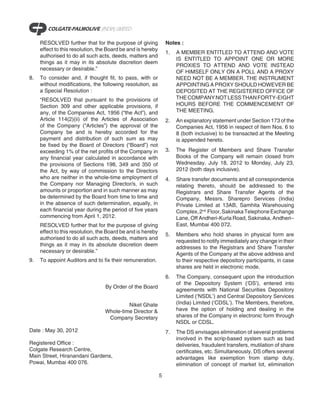 RESOLVED further that for the purpose of giving             Notes :
     effect to this resolution, the Board be and is hereby
                                                                 1.   A MEMBER ENTITLED TO ATTEND AND VOTE
     authorised to do all such acts, deeds, matters and
                                                                      IS ENTITLED TO APPOINT ONE OR MORE
     things as it may in its absolute discretion deem
                                                                      PROXIES TO ATTEND AND VOTE INSTEAD
     necessary or desirable.”
                                                                      OF HIMSELF ONLY ON A POLL AND A PROXY
8.   To consider and, if thought fit, to pass, with or                NEED NOT BE A MEMBER. THE INSTRUMENT
     without modifications, the following resolution, as              APPOINTING A PROXY SHOULD HOWEVER BE
     a Special Resolution :                                           DEPOSITED AT THE REGISTERED OFFICE OF
     “RESOLVED that pursuant to the provisions of                     THE COMPANY NOT LESS THAN FORTY-EIGHT
     Section 309 and other applicable provisions, if                  HOURS BEFORE THE COMMENCEMENT OF
     any, of the Companies Act, 1956 (“the Act”), and                 THE MEETING.
     Article 114(2)(ii) of the Articles of Association           2.   An explanatory statement under Section 173 of the
     of the Company (“Articles”) the approval of the                  Companies Act, 1956 in respect of Item Nos. 6 to
     Company be and is hereby accorded for the                        8 (both inclusive) to be transacted at the Meeting
     payment and distribution of such sum as may                      is appended hereto.
     be fixed by the Board of Directors (“Board”) not
     exceeding 1% of the net profits of the Company in           3.   The Register of Members and Share Transfer
     any financial year calculated in accordance with                 Books of the Company will remain closed from
     the provisions of Sections 198, 349 and 350 of                   Wednesday, July 18, 2012 to Monday, July 23,
     the Act, by way of commission to the Directors                   2012 (both days inclusive).
     who are neither in the whole-time employment of             4.   Share transfer documents and all correspondence
     the Company nor Managing Director/s, in such                     relating thereto, should be addressed to the
     amounts or proportion and in such manner as may                  Registrars and Share Transfer Agents of the
     be determined by the Board from time to time and                 Company, Messrs. Sharepro Services (India)
     in the absence of such determination, equally, in                Private Limited at 13AB, Samhita Warehousing
     each financial year during the period of five years              Complex, 2nd Floor, Sakinaka Telephone Exchange
     commencing from April 1, 2012.                                   Lane, Off Andheri-Kurla Road, Sakinaka, Andheri–
     RESOLVED further that for the purpose of giving                  East, Mumbai 400 072.
     effect to this resolution, the Board be and is hereby
                                                                 5.   Members who hold shares in physical form are
     authorised to do all such acts, deeds, matters and
                                                                      requested to notify immediately any change in their
     things as it may in its absolute discretion deem
                                                                      addresses to the Registrars and Share Transfer
     necessary or desirable.”
                                                                      Agents of the Company at the above address and
9.   To appoint Auditors and to fix their remuneration.               to their respective depository participants, in case
                                                                      shares are held in electronic mode.
                                                                 6.   The Company, consequent upon the introduction
                                                                      of the Depository System (‘DS’), entered into
                                  By Order of the Board
                                                                      agreements with National Securities Depository
                                                                      Limited (‘NSDL’) and Central Depository Services
                                           Niket Ghate                (India) Limited (‘CDSL’). The Members, therefore,
                                  Whole-time Director &               have the option of holding and dealing in the
                                   Company Secretary                  shares of the Company in electronic form through
                                                                      NSDL or CDSL.
Date : May 30, 2012                                              7.   The DS envisages elimination of several problems
                                                                      involved in the scrip-based system such as bad
Registered Office :                                                   deliveries, fraudulent transfers, mutilation of share
Colgate Research Centre,                                              certificates, etc. Simultaneously, DS offers several
Main Street, Hiranandani Gardens,                                     advantages like exemption from stamp duty,
Powai, Mumbai 400 076.                                                elimination of concept of market lot, elimination

                                                             5
 