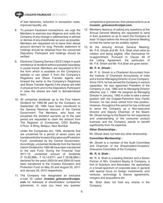 of bad deliveries, reduction in transaction costs,              complaints or grievances, then please write to us at
     improved liquidity, etc.                                        investor_grievance@colpal.com.
8.   To prevent fraudulent transactions, we urge the             12. Members desirous of asking any questions at the
     Members to exercise due diligence and notify the                Annual General Meeting are requested to send
     Company of any change in address/stay in abroad                 in their questions so as to reach the Company at
     or demise of any shareholder as soon as possible.               least 10 days before the Annual General Meeting
     Members are requested not to leave their demat                  so that the same can be suitably replied.
     account dormant for long. Periodic statement of             13. At the ensuing Annual General Meeting,
     holdings should be obtained from the concerned                  Mr. P.K. Ghosh and Mr. R.A. Shah shall retire by
     Depository Participant and holdings should be                   rotation and being eligible, offer themselves for
     verified.                                                       re-appointment. Pursuant to Clause 49 of
9.   Electronic Clearing Service (‘ECS’) helps in quick              the Listing Agreement, the particulars of
     remittance of dividend without possible loss/delay              Mr. P.K. Ghosh and Mr. R.A.Shah are given below :
     in postal transit. Members are requested to fill in             Mr. P. K. Ghosh :
     the form which is available on the Company’s                    Mr. P. K. Ghosh is a Chartered Accountant from
     website or can obtain it from the Company’s                     the Institute of Chartered Accountants of India
     Registrars and Share Transfer Agents and                        and a former Managing Director of your Company.
     forward the same to the Company’s Registrars                    Since 1974, he has served the Company in various
     and Share Transfer Agents if the shares are held                capacities. He was appointed President of the
     in physical form and to the Depository Participant              Company in July, 1982 and its Managing Director
     in case the shares are held in dematerialised                   effective July 1, 1988. He resigned as Managing
     form.                                                           Director in January, 1993 in order to take a senior
10. All unclaimed dividends up to the First Interim                  position with the Colgate-Palmolive Asia Pacific
    Dividend for 1995-96 paid by the Company on                      Division; he has since retired from that position.
    September 29, 1995 have been transferred to                      However, throughout this period he has continued
    the General Revenue Account of the Central                       to serve the Company as a Non-executive
    Government. The Members, who have not                            Director and Deputy Chairman of the Board.
    encashed the dividend warrants up to the said                    Mr. Ghosh brings to the Board his rich experience
    period are requested to claim the amount from                    and understanding of the consumer product
    The Registrar of Companies, CGO Building,                        business and the Company stands to benefit
    II Floor, A Wing, Belapur, Navi Mumbai.                          significantly from his expertise.
                                                                     Other Directorships :
     Under the Companies Act, 1956, dividends that
     are unclaimed for a period of seven years are                   Mr. Ghosh does not hold any other directorship.
     transferred to the ‘Investor Education and Protection           Committee Membership :
     Fund’, constituted by the Central Government.
                                                                     Mr. Ghosh is a member of the Audit Committee
     Accordingly, unclaimed dividends from the Second
                                                                     and Chairman of the Shareholders’/Investors’
     Interim Dividend for 1995-96 have been transferred
                                                                     Grievance Committee of the Company.
     to the said Fund. During the Financial Year
     2011-12, unclaimed amount of dividends                          Mr. R. A. Shah :
     (` 10,30,388/-, ` 10,14,677/- and ` 25,08,680/-)                Mr. R. A. Shah is a leading Solicitor and a Senior
     declared for the years 2003-04 and 2004-05 have                 Partner of M/s. Crawford Bayley & Company, a
     been transferred to the Investor Education and                  firm of Solicitors and Advocates. He specialises
     Protection Fund on May 20 and August 25, 2011                   in a broad spectrum of corporate laws in general
     and January 20, 2012 respectively.                              with special focus on foreign investments, joint
11. The Company has designated an exclusive                          ventures, technology & licence agreements,
    e-mail ID called investor_grievance@colpal.                      mergers and acquisitions etc.
    com for redressal of shareholders’ complaints/                   Mr. Shah does not hold any shares in the
    grievances. In case you have any queries/                        Company.

                                                             6
 