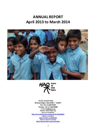 1
ANNUAL REPORT
April 2013 to March 2014
B-1/2, Ground Floor,
Malviya Nagar, New Delhi – 110017
Tel: +91-11-26673599
Telefax: +91-11-26674688
E-mail: info@haqcrc.org
Website: www.haqcrc.org
Like us on Facebook!
https://www.facebook.com/HaqCentreForChildRights
Follow us onTwitter
https://twitter.com/HAQCRC
View our work on YouTube
http://www.youtube.com/user/haqccr
 