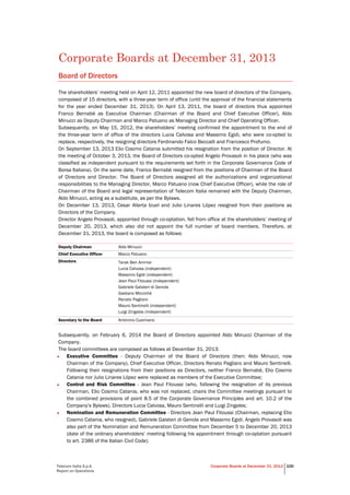 Telecom Italia S.p.A.
Report on Operations
Corporate Boards at December 31, 2013 100
Corporate Boards at December 31, 2013
Board of Directors
The shareholders’ meeting held on April 12, 2011 appointed the new board of directors of the Company,
composed of 15 directors, with a three-year term of office (until the approval of the financial statements
for the year ended December 31, 2013). On April 13, 2011, the board of directors thus appointed
Franco Bernabè as Executive Chairman (Chairman of the Board and Chief Executive Officer), Aldo
Minucci as Deputy Chairman and Marco Patuano as Managing Director and Chief Operating Officer.
Subsequently, on May 15, 2012, the shareholders’ meeting confirmed the appointment to the end of
the three-year term of office of the directors Lucia Calvosa and Massimo Egidi, who were co-opted to
replace, respectively, the resigning directors Ferdinando Falco Beccalli and Francesco Profumo.
On September 13, 2013 Elio Cosimo Catania submitted his resignation from the position of Director. At
the meeting of October 3, 2013, the Board of Directors co-opted Angelo Provasoli in his place (who was
classified as independent pursuant to the requirements set forth in the Corporate Governance Code of
Borsa Italiana). On the same date, Franco Bernabè resigned from the positions of Chairman of the Board
of Directors and Director. The Board of Directors assigned all the authorizations and organizational
responsibilities to the Managing Director, Marco Patuano (now Chief Executive Officer), while the role of
Chairman of the Board and legal representation of Telecom Italia remained with the Deputy Chairman,
Aldo Minucci, acting as a substitute, as per the Bylaws.
On December 13, 2013, Cesar Alierta Izuel and Julio Linares López resigned from their positions as
Directors of the Company.
Director Angelo Provasoli, appointed through co-optation, fell from office at the shareholders’ meeting of
December 20, 2013, which also did not appoint the full number of board members. Therefore, at
December 31, 2013, the board is composed as follows:
Deputy Chairman Aldo Minucci
Chief Executive Officer Marco Patuano
Directors Tarak Ben Ammar
Lucia Calvosa (independent)
Massimo Egidi (independent)
Jean Paul Fitoussi (independent)
Gabriele Galateri di Genola
Gaetano Micciché
Renato Pagliaro
Mauro Sentinelli (independent)
Luigi Zingales (independent)
Secretary to the Board Antonino Cusimano
Subsequently, on February 6, 2014 the Board of Directors appointed Aldo Minucci Chairman of the
Company.
The board committees are composed as follows at December 31, 2013:
• Executive Committee - Deputy Chairman of the Board of Directors (then: Aldo Minucci, now
Chairman of the Company), Chief Executive Officer, Directors Renato Pagliaro and Mauro Sentinelli.
Following their resignations from their positions as Directors, neither Franco Bernabè, Elio Cosimo
Catania nor Julio Linares López were replaced as members of the Executive Committee;
• Control and Risk Committee - Jean Paul Fitoussi (who, following the resignation of its previous
Chairman, Elio Cosimo Catania, who was not replaced, chairs the Committee meetings pursuant to
the combined provisions of point 8.5 of the Corporate Governance Principles and art. 10.2 of the
Company’s Bylaws), Directors Lucia Calvosa, Mauro Sentinelli and Luigi Zingales;
• Nomination and Remuneration Committee - Directors Jean Paul Fitoussi (Chairman, replacing Elio
Cosimo Catania, who resigned), Gabriele Galateri di Genola and Massimo Egidi. Angelo Provasoli was
also part of the Nomination and Remuneration Committee from December 5 to December 20, 2013
(date of the ordinary shareholders’ meeting following his appointment through co-optation pursuant
to art. 2386 of the Italian Civil Code).
 
