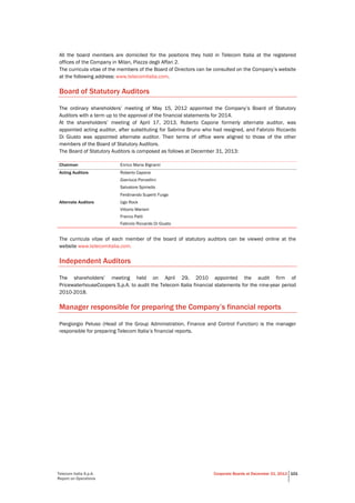 Telecom Italia S.p.A.
Report on Operations
Corporate Boards at December 31, 2013 101
All the board members are domiciled for the positions they hold in Telecom Italia at the registered
offices of the Company in Milan, Piazza degli Affari 2.
The curricula vitae of the members of the Board of Directors can be consulted on the Company’s website
at the following address: www.telecomitalia.com.
Board of Statutory Auditors
The ordinary shareholders’ meeting of May 15, 2012 appointed the Company’s Board of Statutory
Auditors with a term up to the approval of the financial statements for 2014.
At the shareholders’ meeting of April 17, 2013, Roberto Capone formerly alternate auditor, was
appointed acting auditor, after substituting for Sabrina Bruno who had resigned, and Fabrizio Riccardo
Di Giusto was appointed alternate auditor. Their terms of office were aligned to those of the other
members of the Board of Statutory Auditors.
The Board of Statutory Auditors is composed as follows at December 31, 2013:
Chairman Enrico Maria Bignami
Acting Auditors Roberto Capone
Gianluca Ponzellini
Salvatore Spiniello
Ferdinando Superti Furga
Alternate Auditors Ugo Rock
Vittorio Mariani
Franco Patti
Fabrizio Riccardo Di Giusto
The curricula vitae of each member of the board of statutory auditors can be viewed online at the
website www.telecomitalia.com.
Independent Auditors
The shareholders’ meeting held on April 29, 2010 appointed the audit firm of
PricewaterhouseCoopers S.p.A. to audit the Telecom Italia financial statements for the nine-year period
2010-2018.
Manager responsible for preparing the Company’s financial reports
Piergiorgio Peluso (Head of the Group Administration, Finance and Control Function) is the manager
responsible for preparing Telecom Italia’s financial reports.
 