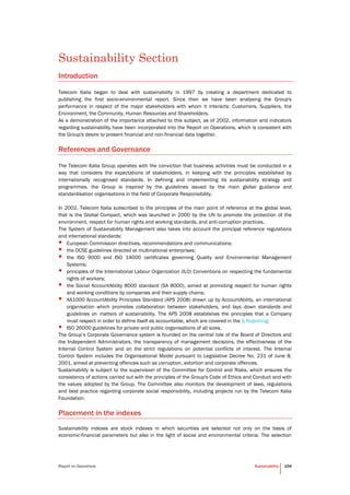 Report on Operations Sustainability 104
Sustainability Section
Introduction
Telecom Italia began to deal with sustainability in 1997 by creating a department dedicated to
publishing the first socio-environmental report. Since then we have been analysing the Group's
performance in respect of the major stakeholders with whom it interacts: Customers, Suppliers, the
Environment, the Community, Human Resources and Shareholders.
As a demonstration of the importance attached to this subject, as of 2002, information and indicators
regarding sustainability have been incorporated into the Report on Operations, which is consistent with
the Group's desire to present financial and non-financial data together.
References and Governance
The Telecom Italia Group operates with the conviction that business activities must be conducted in a
way that considers the expectations of stakeholders, in keeping with the principles established by
internationally recognised standards. In defining and implementing its sustainability strategy and
programmes, the Group is inspired by the guidelines issued by the main global guidance and
standardisation organisations in the field of Corporate Responsibility.
In 2002, Telecom Italia subscribed to the principles of the main point of reference at the global level,
that is the Global Compact, which was launched in 2000 by the UN to promote the protection of the
environment, respect for human rights and working standards, and anti-corruption practices.
The System of Sustainability Management also takes into account the principal reference regulations
and international standards:
• European Commission directives, recommendations and communications;
• the OCSE guidelines directed at multinational enterprises;
• the ISO 9000 and ISO 14000 certificates governing Quality and Environmental Management
Systems;
• principles of the International Labour Organization (ILO) Conventions on respecting the fundamental
rights of workers;
• the Social AccountAbility 8000 standard (SA 8000), aimed at promoting respect for human rights
and working conditions by companies and their supply chains;
• AA1000 AccountAbility Principles Standard (APS 2008) drawn up by AccountAbility, an international
organisation which promotes collaboration between stakeholders, and lays down standards and
guidelines on matters of sustainability. The APS 2008 establishes the principles that a Company
must respect in order to define itself as accountable, which are covered in the § Reporting;
• ISO 26000 guidelines for private and public organisations of all sizes.
The Group’s Corporate Governance system is founded on the central role of the Board of Directors and
the Independent Administrators, the transparency of management decisions, the effectiveness of the
Internal Control System and on the strict regulations on potential conflicts of interest. The Internal
Control System includes the Organisational Model pursuant to Legislative Decree No. 231 of June 8,
2001, aimed at preventing offences such as corruption, extortion and corporate offences.
Sustainability is subject to the supervision of the Committee for Control and Risks, which ensures the
consistency of actions carried out with the principles of the Group's Code of Ethics and Conduct and with
the values adopted by the Group. The Committee also monitors the development of laws, regulations
and best practice regarding corporate social responsibility, including projects run by the Telecom Italia
Foundation.
Placement in the indexes
Sustainability indexes are stock indexes in which securities are selected not only on the basis of
economic-financial parameters but also in the light of social and environmental criteria. The selection
 