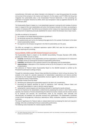 Report on Operations Sustainability 106
comprehensive information and allows interests to be balanced in a way that guarantees the success
and survival of the company in the medium and long term. For this reason, as of FY 2002, the Group has
integrated the sustainability data in the Consolidated Financial Statements, in fact preceding the
application of European Directive 51/2003, which was transposed in Italy by Legislative Decree No. 32
of 2 February 2007.
The Sustainability Report is based on a multi-stakeholder approach involving the joint analysis of actions
taken in respect of the main stakeholders with whom the Company interacts. It is drawn up according to
a system of indicators (KPI - Key Performance Indicators) which measure the responsiveness and degree
of achievement of objectives previously established for areas in which the Company has a major impact.
The KPIs are defined on the basis of:
• the analysis of the Global Reporting Initiative’s guidelines(1);
• the demands received from stakeholders;
• the questionnaires sent out by the leading rating agencies for the purpose of admission to the stock
market sustainability indexes;
• the experience the Company has gained in the field of sustainability over the years.
The KPIs are managed on a dedicated application system (BPC) that uses the same platform for
financial reporting and controlling.
AccountAbility 1000 and GRI/Global Compact connection
The Sustainability Report is based on the AA1000 AccountAbility Principles Standard (APS 2008),
adopted as of 2009, and set out below:
• inclusivity: identification of the stakeholders and their expectations, and development of involvement
strategies aimed at improving the Company's sustainability performance;
• materiality: identification of the important issues for the organisation and its stakeholders;
• responsiveness: a description of the initiatives carried out by the Company to meet the expectations
of stakeholders.
The adherence of Telecom Italia's Sustainability Report to the AA1000 standard is verified by the
PricewaterhouseCoopers auditing company.
Through the materiality analysis, Telecom Italia identifies the priorities on which to focus its actions. The
analysis is the result of a periodic assessment of stakeholders' expectations and internal priorities
conducted by the Corporate Social Responsibility structure together with other business functions in
their respective areas of responsibility.
The process involves three key steps:
• identifying and updating the sustainability aspects to be taken into consideration;
• prioritising the aspects identified by level of importance, both internally (Telecom Italia) and
externally (stakeholders) in order to identify material aspects;
• validating the material aspects and identifying methods for reporting the results achieved.
The level of importance for stakeholders is determined by assessing the context in which Telecom Italia
operates, the evolution of trends characterising the telecommunication industry and the sectors served
by its products and services, the commitments made by the Company, both nationally and
internationally, the feedback and demands received from stakeholders. The stakeholders considered
include ethical rating agencies, institutions, associations, NGOs, employees, suppliers, competitors and
customers.
The level of significance for Telecom Italia is instead determined by analysing the short and long term
strategy, while also considering the Group's sustainability performance.
The following matrix illustrates the material aspects identified:
(1) The Global Reporting Initiative (GRI) is an international organisation which has developed universally applicable guidelines for
drawing up sustainability reports.
 