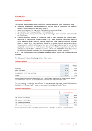 Report on Operations Sustainability - Customers 109
Customers
Customer satisfaction
The customer listening system aimed at monitoring customer satisfaction covers the following areas:
 operational processes and events assessed on a "reactive" basis, i.e. immediately after a specific
event (e.g. delivery, assurance, sale, sales support);
 customer contact channels (e.g. points of sale, customer care, web, billing);
 key products and services (e.g. fixed and mobile broadband);
 life cycle (customer journey) monitored during the main stages of the customer's relationship with
his/her operator;
 customer satisfaction assessed on a "reflective" basis, i.e. not in connection with a specific event,
determined by the Customer Satisfaction Index - CSI - which adopts the international statistical
survey standards (ACSI - American Customer Satisfaction Index model) to determine perceived
quality in relation to the main satisfaction drivers for the various customer segments (consumer
fixed, consumer mobile, small enterprise fixed and mobile, large/medium enterprise and vertical),
particularly in comparison to similar services offered by the leading competitors (except for the
vertical segment). The CSI is certified in accordance with the UNI 11098:2003 standard (guidelines
for determining customer satisfaction and measuring the respective process indicators).
In 2013, the Customer Satisfaction surveys were reviewed in order to broaden the Customer Experience
appraisal.
The CSI values of Telecom Italia by segment are shown below.
Customer segment
2013 2012(*)
CONSUMER 75.84 75.45
SMALL ENTERPRISE 65.56 65.88
LARGE/MEDIUM ENTERPRISE + VERTICAL 71.75 71.38
TOTALS 73.01 72.76
Average satisfaction is measured on a scale of 0-100, where 0 means “not at all satisfied” and 100 means “completely satisfied”.
(*) For the purposes of this trend, the 2012 result has been recalculated based on the new CSI 2013 model.
The information in the following table refers to the average annual progressive value of total customer
satisfaction with Telecom Italia's customer care service measured on a "reactive" basis.
Customer care client type
Overall satisfaction
2013 2012
187 consumer fixed telephony 8.48 8.46
119 consumer mobile telephony 8.72 8.69
191 business fixed telephony 8.18 8.10
191 business mobile telephony 8.13 8.22
Average satisfaction measured on a scale of 1-10, where 1 means “not at all satisfied” and 10 means “completely satisfied”.
 