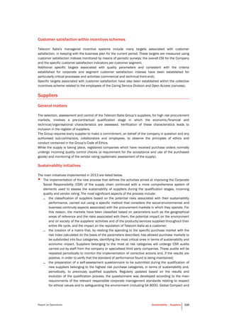 Report on Operations Sustainability – Suppliers 110
Customer satisfaction within incentives schemes
Telecom Italia's managerial incentive systems include many targets associated with customer
satisfaction, in keeping with the business plan for the current period. These targets are measured using
customer satisfaction indexes monitored by means of periodic surveys: the overall CSI for the Company
and the specific customer satisfaction indicators per customer segment.
Additional specific targets associated with quality parameters and consistent with the criteria
established for corporate and segment customer satisfaction indexes have been established for
particularly critical processes and activities (commercial and technical front-end).
Specific targets associated with customer satisfaction have also been established within the collective
incentives scheme related to the employees of the Caring Service Division and Open Access (canvass).
Suppliers
General matters
The selection, assessment and control of the Telecom Italia Group’s suppliers, for high risk procurement
markets, involves a pre-contractual qualification stage in which the economic/financial and
technical/organisational characteristics are assessed. Verification of these characteristics leads to
inclusion in the register of suppliers.
The Group requires every supplier to make a commitment, on behalf of the company in question and any
authorised sub-contractors, collaborators and employees, to observe the principles of ethics and
conduct contained in the Group’s Code of Ethics.
While the supply is taking place, registered companies which have received purchase orders normally
undergo incoming quality control checks (a requirement for the acceptance and use of the purchased
goods) and monitoring of the vendor rating (systematic assessment of the supply).
Sustainability initiatives
The main initiatives implemented in 2013 are listed below.
• The implementation of the new process that defines the activities aimed at improving the Corporate
Social Responsibility (CSR) of the supply chain continued with a more comprehensive system of
elements used to assess the sustainability of suppliers during the qualification stages, incoming
quality and vendor rating. The most significant aspects of the process include:
– the classification of suppliers based on the potential risks associated with their sustainability
performance, carried out using a specific method that considers the social-environmental and
business continuity aspects associated with the procurement markets in which they operate. For
this reason, the markets have been classified based on parameters such as the geographical
areas of reference and the risks associated with them, the potential impact on the environment
and on society of the suppliers' activities and of the products/services supplied throughout their
entire life cycle, and the impact on the reputation of Telecom Italia as a customer;
– the creation of a matrix that, by relating the spending to the specific purchase market with the
risk index calculated on the basis of the parameters described, has allowed purchase markets to
be subdivided into four categories, identifying the most critical ones in terms of sustainability and
economic impact. Suppliers belonging to the most at risk categories will undergo CSR audits
carried out by staff from the company or specialised third party companies. These audits will be
repeated periodically to monitor the implementation of corrective actions and, if the results are
positive, in order to verify that the standard of performance found is being maintained;
– the preparation of a self-assessment questionnaire to be submitted during the qualification of
new suppliers belonging to the highest risk purchase categories, in terms of sustainability and,
periodically, to previously qualified suppliers. Regularly updated based on the results and
evolution of the qualification process, the questionnaire was developed according to the main
requirements of the relevant responsible corporate management standards relating to respect
for ethical values and to safeguarding the environment (including SA 8000, Global Compact and
 