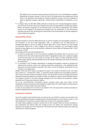 Report on Operations Sustainability – Suppliers 111
ISO 14001) and to the best industry practices. Previously sent to over 100 significant suppliers
identified by the above methods in 2011 and 2012, the questionnaire was implemented during
2013 in the application that handles the supplier qualification process, and will be extended in
2014 to significant suppliers operating in markets where sustainability is considered to be at
risk.
• In October 2013, the ISO 9001:2008 certificate of conformity of the “Quality Management System”
was confirmed for all the Procurement Departments under the responsibility of the Business Support
Officer, with specific recognition for the initiatives taken in the field of sustainability. This initiative
has led to the mapping of 26 department processes with the identification of 140 performance
indicators that permit the monitoring and improvement of the administration of services supplied to
internal clients and suppliers.
Sustainability checks
Activities intended to verify the CSR performance of common suppliers and sub-suppliers continued in
the framework of the Joint Audit Cooperation (JAC), in accordance with the Memorandum of
Understanding signed at the end of 2009 by Telecom Italia S.p.A., France Telecom S.A. (now Orange)
and Deutsche Telekom AG. In 2011, Belgacom SA, KPN B.V., Swisscom Ltd. and Vodafone Group
Services Limited signed up to the memorandum, followed by Telenor ASA and Teliasonera AB in 2012
and Verizon in 2013.
The purposes of the Joint Audit Cooperation are:
• to verify the sustainability of the most important suppliers/sub-suppliers that are common to the
members of the JAC, with production plants located in geographical areas with a significant degree
of socio-environmental risk. The checks are carried out by means of audits conducted by third
parties using a specific method developed by the JAC members themselves, who share the results of
the verifications;
• to contribute to the increased sustainability of suppliers/sub-suppliers involved by devising and
implementing corrective actions and ongoing improvement programmes, thus establishing long-
lasting and mutually beneficial cooperation with them in terms of efficiency, productivity and risk
reduction in the supply chain.
Between 2010 and 2013, thanks to the gradual increase in the number of members of JAC, 112 audits
were carried out – including 38 in 2013 - in production plants (suppliers and sub-suppliers) located in
Asia, Central and South America and Eastern Europe. The checks were carried out through international
specialised companies selected by competitive tender and related to a total of around 400,000 workers.
The suppliers included in the audit campaign belonged to the user devices and equipment, network
equipment and IT equipment production sectors.
For all the non-conformities encountered, specific corrective action plans were drawn up that
established resolution procedures and timetables amongst others. The implementation of these plans is
monitored on a constant basis by the JAC members.
In total, the work allowed 41% of orders to be verified in the main procurement markets considered to
present the greatest socio-environmental risk.
Involvement initiatives
Use of the suppliers' portal (Vendors Hub), launched at the end of 2011 to improve communication and
optimise operational processes by applying social networking systems to the business context, is now
well established. The portal now includes 1,600 active vendors on the application platform.
The portal allows suppliers to access a private area to view important data and events connected to
their relationship with Telecom Italia and manage all their own details, thus improving the smooth
operation and transparency of the relationship. The Vendors Hub also includes a public area containing
information for potential suppliers.
 