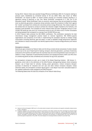 Report on Operations Sustainability – The Environment 113
During 2013, Telecom Italia was awarded Energy Efficiency Certificates (EEC) for 9 projects relating to
previous years. Established by ministerial decree of 20 July 2004, EECs, also known as "White
Certificates", are issued by GSE(1) to reward entities carrying out innovative projects resulting in a
significant saving of electricity or fuel. One "White Certificate" corresponds to 1 TOE (Ton of Oil
Equivalent) saved. "White Certificates" have an economic value because they are purchased by entities
(such as electricity generation companies) whose activities create CO2 emissions to offset them against
the “credits” purchased from entities who voluntarily achieve energy efficiencies. This makes it easier for
the entities that are required to comply to achieve the reduction targets imposed by the Authority, and
therefore avoid penalties. The 9 projects for which Telecom Italia has been recognised amount to over
23,000 TOE saved per year and to an incremental income of over 16 million euros. A further 18 projects
are being assessed that correspond to a saving of over 55,000 TOE per year.
In 2013 Telecom Italia achieved the ISO 50001 certification. This certification represents the best
international energy management practice based on national regulations. ISO 50001 supports
organisations and companies of all kinds in implementing the processes required to analyse energy
consumption (including electricity, gas and water), in order to establish energy performance objectives
and indicators to reduce consumption and identify opportunities to improve energy efficiency and reduce
waste.
Atmospheric emissions
Greenhouse gas emissions by Telecom Italia and the Group consist almost exclusively of carbon dioxide
and are due to the use of fossil fuels for heating, transport, electricity generation, purchase of electricity
produced by third parties and staff travel (for business trips and commuting between home and work). In
addition to these, dispersals of hydrochlorofluorocarbons and hydrofluorocarbons (HCFC and HFC) from
air conditioning plants are also considered and converted into kg of CO2 equivalent.
For atmospheric emissions as well, use is made of the Global Reporting Initiative - GRI Version 3 -
guidelines, which refer to the definitions of the GHG Protocol, distinguishing between direct emissions
(Scope1: use of fossil fuels for vehicles, heating, power generation), indirect emissions (Scope2:
purchase of electricity for industrial and civil use) and other indirect emissions (Scope3). Unless
otherwise stated, the atmospheric emission figures given in this Report have been calculated based on
the updated coefficients made available by the GHG Protocol(2).
The following tables show the total CO2 emissions of the Telecom Italia Group.
(1) Gestore dei Servizi Energetici (GSE S.p.A.) is the state-owned company which promotes and supports renewable energy sources
in Italy– www.gse.it
(2) Emissions relating to the consumption of electricity purchased in the Italian market have been calculated by using the latest
coefficient (2009) calculated by the GHG Protocol - which considers the national energy mix - equal to 386 grams of CO2/kWh.
For Brazil, the average coefficients for 2011, 2012 and 2013 have been used, as calculated and published by the Ministério da
Ciência, Tecnologia e Inovação (Ministry of Science, Technology and Innovation), of approximately 29.2, 65.3 and 96 (to be
confirmed) grams respectively of CO2/kWh. This trend displays an increasing tendency by Brazil to use fossil fuels.
 