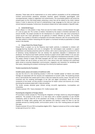 Report on Operations Sustainability – The Community 122
disorders. These tests will be implemented on an online platform accessible to all the professionals
involved (communication assistants, educators, teachers, speech therapists, psychologists, child
neuropsychiatrists), subject to registration and authentication. The cloud-based platform will record the
answers given by the child being tested, producing a score that will be related to the child's medical
history in order to determine the level of understanding of sign language by the child and make any
clinical treatment proposals. Furthermore, the protocol created will be made available in OpenAPI mode.
2. SI DO RE MI Project
Autism affects 1 in 150 children in Italy. There are over 6.2 million children currently between the ages
of 1 and 12 years old. The number of children interested by the project is therefore estimated to be
around 42,000. The project provides for the development of a system that uses cloud computing to
control sound and music generated by the gestures of children affected by autism. The acoustic
feedback thus created is intended to emphasise and stimulate interaction with the surrounding world.
The data related to children interacting with the system is monitored remotely by specialists to analyse
trends in the disorder.
3. Cinque Petali (Five Petals) Project
Cinque Petali, a project run by the Piacenza local health authority, is dedicated to children with
language/learning disorders and aims to strengthen the technological tools available to support
rehabilitation and develop preventive action for children, with a view to reducing the occurrence of forms
of behaviour during development that can develop into psychiatric disorders in adolescence and
adulthood. The Piacenza local health authority intends to support all the 2,850 children in its care who
are affected by serious communication impairment with a diagnosis of developmental disorders (1,476).
The project intends to supply 100 iPads equipped with the main compensatory computer programs
(which children will use at school, at home and in their leisure time) with individual and customised
paths aimed at ensuring independent communication, integration and interaction for socialising with
their peers, networking and constant monitoring of the child by the healthcare system.
Tenders launched by the Foundation
Invisible assets, places and mastery of traditional crafts
July saw the end of a new tendering process in which the "invisible assets" of historic and artistic
heritage are associated with the recovery and reassessment of ancient crafts. The tendering process
aims to demonstrate that creative spirit is alive in Italy and makes the country unique. This spirit can be
combined with the enabling technologies of the web and digital connections, which are a vital
component of the tender, as they provide a driving force for Italian culture and economy as a whole,
promoting the tendered project both in Italy and abroad.
The tender process attracted great interest among non-profit organisations, municipalities and
universities.
Projects received: 478 - Towns interested: 272 - Crafts involved: 168
Promoting the integration of foreign citizens
FTI launched a tender process for "Promoting the integration of foreign citizens by using technological
platforms". The purpose of this tender is to help towns with a resident population of over 50,000
inhabitants, where at least 9% of the population are foreign, to improve knowledge of the services
available for foreign users, guiding users and operators and making it easier for them to use the
available services by creating portals, communication points in the main meeting places and specific
free apps.
Projects received: 25 out of 56 municipalities eligible (45%) - Regions involved out of the number eligible
to take part (9 out of 11 = 81%).
 