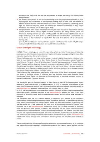 Report on Operations Sustainability – The Community 124
inclusion in the ITA-EU CSR plan and the endorsement as a best practice by FOSI (Family Online
Safety Institute);
• the Anche io ho qualcosa da dire (I have something to say too) project was developed in 2013,
involving over 30,000 students in self-organised meetings held in three cities with experts on
different aspects of online safety for children: education, medicine, paediatrics, psychology, social,
legal and technical computing, which also received the attention the President of Italy, Giorgio
Napolitano, in a message sent for the inaugural stage;
• Navigare Insieme is the project dedicated to ensuring the digital inclusion of the over 60s, following
on from Telecom Italia's previous digital education projects for the elderly: Internet Saloon and
Telemouse. Training activities took place until May 2013, with 200 courses in 104 schools and 33
"digital workshops" in 16 cities, thanks to 3,000 students and volunteers from 7 associations, and
online, thanks to the involvement of experts from the world of the Internet with a web-based e-
learning path.
Over 10,000 over 60s were trained, while the project's website recorded around 100,000 unique
visitors, with 28,000 likers on Facebook and 16,000 followers on Twitter.
Culture and Digital Technology
In 2009, Telecom Italia began to work with major Italian artistic and cultural organisations to develop
projects aimed at bring excellent cultural content together with digital language, making the most of the
interaction opportunities offered by the Internet.
Telecom Italia assumed a role recognised by partners involved in digital dissemination initiatives in the
fields of music (National Academy of Saint Cecilia, Music for Rome Foundation), opera (Fondazione
Lirico Sinfonica Petruzzelli e Teatri di Bari), literature (Festival of Literature), science (Festival of Science,
MUSE), classical art (Villa Borghese Museum), contemporary art (Maxxi, AMACI) and performance art
(Roma Europa Foundation), highlighted in particular by the first Premio Cultura + Impresa awarded to
the Company by the Cultura + Impresa non-profit-making committee dedicated to the best partnerships
and sponsorships created in Italy in the field of culture.
These initiatives also allow exclusive opportunities to be created for the Group's employees, increasing
the sense of belonging thanks to initiatives such as dedicated visits (Villa Borghese, Maxxi,
RomaEuropaFestival, Digital Life, Giornata del Contemporaneo) or attending dedicated concerts or
events (Family Concert, Festival of Science).
The partnership with the National Academy of Saint Cecilia is part of the PappanoinWeb project
designed to bring classical music to the web and which, in 2013, its third year, attracted over 50,000
users (150,000 over three years) to the 3 concerts conducted by Antonio Pappano and broadcast live on
the telecomitalia.com website in streaming mode, plus 1 million users via Twitter.
In 2013, the partnership with Fondazione Lirico Sinfonica Petruzzelli e Teatri di Bari implemented the
OperainWeb project, broadcast live opera on the telecomitalia.com website, with over 12,000 users
connected in streaming mode, and the OperainClasse project, an educational show designed for
teenagers.
The partnership with the 2013 Mantua Festival of Literature 2013 testifies to the Company's
commitment to disseminating contemporary cultural experiences, with over 30 open meetings featuring
some leading contemporary and emerging Italian writers. The event was attended in person by over
200,000 people and 22,000 guests took part in 60 hours of programming promoted by Telecom Italia,
broadcast live on the telecomitalia.com website with around 20,000 users connected in streaming
mode and 800,000 users reached via Twitter. The partnership with the Genoa Festival of Science
promotes national and international scientific experiences thanks to a web platform which has been
enriched with original content since 2010. The event was attended in person by over 200,000 people,
with workshops and events promoted by Telecom Italia and broadcast live on the telecomitalia.com
website with around 20,000 users connected in streaming mode and 850,000 users reached via
Twitter.
The partnership with the Romaeuropa Foundation, which aims to promote performance art by combining
new digital technologies, developed the Metamondi project in 2013 with 4 events selected from the
 