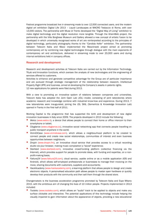 Report on Operations Sustainability – The Community 125
Festival programme broadcast live in streaming mode to over 12,000 connected users, and the modern
digital art exhibition Digital Life 2013 – Liquid Landscapes at MACRO Testaccio di Roma, with over
13,000 visitors. The partnership with Muse di Trento developed the “Digital Way of Living” exhibition to
make digital technology and the digital revolution more tangible. Through the ArteinWeb project, the
partnership with the Villa Borghese Museum and Gallery allowed a new concept of artistic fusion to be
developed in which universally recognised works of art are reinterpreted according to the principles of
digital technology, particularly photography thanks to the “Candida Hofer” exhibition. The partnership
between Telecom Italia and Maxxi implemented the Maxxiinweb project aimed at promoting
contemporary art by combining new digital technologies through dialogue with the main exponents of
contemporary art and architecture, delivered in streaming mode to over 20,000 users and during
internal exhibitions held in company offices.
Research and development
Research and development activities at Telecom Italia are carried out by the Information Technology,
TILab and Innovation functions, which oversee the analysis of new technologies and the engineering of
services offered to customers.
Activities to enhance and generate competitive advantage for the Group are of particular importance
and are pursued through strategic management of the relationship between research, Intellectual
Property Right (IPR) and business, aimed at developing the Company’s assets in patents rights.
12 new applications for patents were filed during 2013.
With a view to promoting an innovative system of relations between companies and universities,
Telecom Italia has adopted the Joint Open Lab (JOL) model, consisting of joint laboratories where
academic research and knowledge combine with industrial know-how and experience. During 2013, 7
new laboratories were inaugurated, joining the JOL SKIL (Semantics & Knowledge Innovation Lab)
opened in Trento in the first half of 2011.
Working Capital is the programme that has supported the birth and development of new digital
innovation businesses in Italy since 2009. The projects developed in 2013 include the following:
• Welco (www.welco.it), a device that allows people to connect their home or office intercom to their
smartphone or tablet;
• Cityglance (www.cityglance.co), innovative social networking app that connects people travelling on
public transport anywhere in the world;
• ViciniDiCasa (www.vicinidcasa.com), which allows a neighbourhood platform to be created to
connect people and create new social relationships, communities of interest and even business
opportunities between neighbours;
• Dropin (www.dropin.fm), an innovative cloud service that provides access to a virtual recording
studio via your browser, making music composition a "social" experience;
• Starteed (www.starteed.com), innovative crowd-funding platform (collective financing via the
Internet), which provides support for people to promote ideas, with funding and expertise, on a non-
profit-making basis;
• Fattura24 (www.fattura24.com), cloud service, usable online or as a mobile application (IOS and
Android), which allows self-employed professionals or businesses to manage their invoicing on the
move, sharing documents with customers, suppliers and accountants;
• HackAcademy (www.hackacademy.com), e-learning platform that allows people to design and create
electronic objects. A personalised education path allows people to master open hardware or quickly
develop their products with the community and then sell them through the shared store.
Changemakers is the business acceleration programme promoted by Telecom Italia and Expo Milano
2015, with the ambitious aim of changing the lives of 10 million people. Projects implemented in 2013
included:
• Tooteko (www.tooteko.com), which allows an "audio" track to be applied to objects and make any
surface clickable and interactive. The potential applications of this technology include helping the
visually impaired to gain information about the appearance of objects, providing a new educational
 