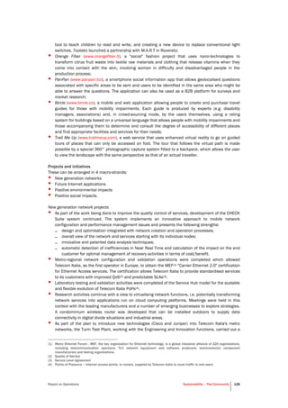 Report on Operations Sustainability – The Community 126
tool to teach children to read and write, and creating a new device to replace conventional light
switches. Tooteko launched a partnership with M.A.R.T in Rovereto;
• Orange Fiber (www.orangefiber.it), a "social" fashion project that uses nano-technologies to
transform citrus fruit waste into textile raw materials and clothing that release vitamins when they
come into contact with the skin, involving women in difficulty and disadvantaged people in the
production process;
• PanPan (www.panpan.biz), a smartphone social information app that allows geolocalised questions
associated with specific areas to be sent and users to be identified in the same area who might be
able to answer the questions. The application can also be used as a B2B platform for surveys and
market research;
• Bircle (www.bircle.co), a mobile and web application allowing people to create and purchase travel
guides for those with mobility impairments. Each guide is produced by experts (e.g. disability
managers, associations) and, in crowd-sourcing mode, by the users themselves, using a rating
system for buildings based on a universal language that allows people with mobility impairments and
those accompanying them to determine and consult the degree of accessibility of different places
and find appropriate facilities and services for their needs;
• Trail Me Up (www.trailmeup.com), a web service that uses enhanced virtual reality to go on guided
tours of places that can only be accessed on foot. The tour that follows the virtual path is made
possible by a special 360° photographic capture system fitted to a backpack, which allows the user
to view the landscape with the same perspective as that of an actual traveller.
Projects and initiatives
These can be arranged in 4 macro-strands:
• New generation networks
• Future Internet applications
• Positive environmental impacts
• Positive social impacts.
New generation network projects
• As part of the work being done to improve the quality control of services, development of the CHECK
Suite system continued. The system implements an innovative approach to mobile network
configuration and performance management issues and presents the following strengths:
– design and optimisation integrated with network creation and operation processes;
– overall view of the network and services starting with its individual nodes;
– innovative and patented data analysis techniques;
– automatic detection of inefficiencies in Near Real Time and calculation of the impact on the end
customer for optimal management of recovery activities in terms of cost/benefit.
• Metro-regional network configuration and validation operations were completed which allowed
Telecom Italia, as the first operator in Europe, to obtain the MEF(1) "Carrier Ethernet 2.0" certification
for Ethernet Access services. The certification allows Telecom Italia to provide standardised services
to its customers with improved QoS(2) and predictable SLAs(3).
• Laboratory testing and validation activities were completed of the Service Hub model for the scalable
and flexible evolution of Telecom Italia PoPs(4).
• Research activities continue with a view to virtualising network functions, i.e. potentially transforming
network services into applications run on cloud computing platforms. Meetings were held in this
context with the leading manufacturers and a number of emerging businesses to explore strategies.
A condominium wireless router was developed that can be installed outdoors to supply data
connectivity in digital divide situations and industrial areas.
• As part of the plan to introduce new technologies (Cisco and Juniper) into Telecom Italia's metro
networks, the Turin Test Plant, working with the Engineering and Innovation functions, carried out a
(1) Metro Ethernet Forum - MEF, the key organisation for Ethernet technology, is a global industrial alliance of 220 organisations,
including telecommunication operators, TLC network equipment and software producers, semiconductor component
manufacturers and testing organisations.
(2) Quality of Service
(3) Service Level Agreement
(4) Points of Presence – Internet access points, or routers, supplied by Telecom Italia to route traffic to end users.
 