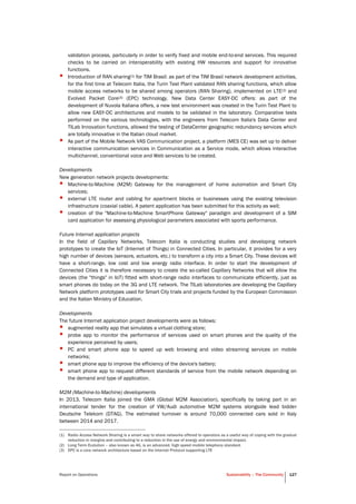 Report on Operations Sustainability – The Community 127
validation process, particularly in order to verify fixed and mobile end-to-end services. This required
checks to be carried on interoperability with existing HW resources and support for innovative
functions.
• Introduction of RAN sharing(1) for TIM Brasil: as part of the TIM Brasil network development activities,
for the first time at Telecom Italia, the Turin Test Plant validated RAN sharing functions, which allow
mobile access networks to be shared among operators (RAN Sharing), implemented on LTE(2) and
Evolved Packet Core(3) (EPC) technology. New Data Center EASY-DC offers: as part of the
development of Nuvola Italiana offers, a new test environment was created in the Turin Test Plant to
allow new EASY-DC architectures and models to be validated in the laboratory. Comparative tests
performed on the various technologies, with the engineers from Telecom Italia's Data Center and
TILab Innovation functions, allowed the testing of DataCenter geographic redundancy services which
are totally innovative in the Italian cloud market.
• As part of the Mobile Network VAS Communication project, a platform (MES CE) was set up to deliver
interactive communication services in Communication as a Service mode, which allows interactive
multichannel, conventional voice and Web services to be created.
Developments
New generation network projects developments:
• Machine-to-Machine (M2M) Gateway for the management of home automation and Smart City
services;
• external LTE router and cabling for apartment blocks or businesses using the existing television
infrastructure (coaxial cable). A patent application has been submitted for this activity as well;
• creation of the "Machine-to-Machine SmartPhone Gateway" paradigm and development of a SIM
card application for assessing physiological parameters associated with sports performance.
Future Internet application projects
In the field of Capillary Networks, Telecom Italia is conducting studies and developing network
prototypes to create the IoT (Internet of Things) in Connected Cities. In particular, it provides for a very
high number of devices (sensors, actuators, etc.) to transform a city into a Smart City. These devices will
have a short-range, low cost and low energy radio interface. In order to start the development of
Connected Cities it is therefore necessary to create the so-called Capillary Networks that will allow the
devices (the "things" in IoT) fitted with short-range radio interfaces to communicate efficiently, just as
smart phones do today on the 3G and LTE network. The TILab laboratories are developing the Capillary
Network platform prototypes used for Smart City trials and projects funded by the European Commission
and the Italian Ministry of Education.
Developments
The future Internet application project developments were as follows:
• augmented reality app that simulates a virtual clothing store;
• probe app to monitor the performance of services used on smart phones and the quality of the
experience perceived by users;
• PC and smart phone app to speed up web browsing and video streaming services on mobile
networks;
• smart phone app to improve the efficiency of the device's battery;
• smart phone app to request different standards of service from the mobile network depending on
the demand and type of application.
M2M (Machine-to-Machine) developments
In 2013, Telecom Italia joined the GMA (Global M2M Association), specifically by taking part in an
international tender for the creation of VW/Audi automotive M2M systems alongside lead bidder
Deutsche Telekom (DTAG). The estimated turnover is around 70,000 connected cars sold in Italy
between 2014 and 2017.
(1) Radio Access Network Sharing is a smart way to share networks offered to operators as a useful way of coping with the gradual
reduction in margins and contributing to a reduction in the use of energy and environmental impact.
(2) Long Term Evolution – also known as 4G, is an advanced, high speed mobile telephony standard.
(3) EPC is a core network architecture based on the Internet Protocol supporting LTE
 