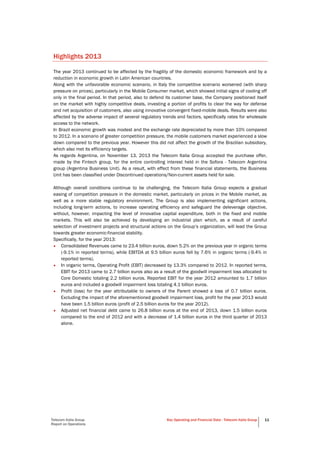 Telecom Italia Group
Report on Operations
Key Operating and Financial Data - Telecom Italia Group 11
Highlights 2013
The year 2013 continued to be affected by the fragility of the domestic economic framework and by a
reduction in economic growth in Latin American countries.
Along with the unfavorable economic scenario, in Italy the competitive scenario worsened (with sharp
pressure on prices), particularly in the Mobile Consumer market, which showed initial signs of cooling off
only in the final period. In that period, also to defend its customer base, the Company positioned itself
on the market with highly competitive deals, investing a portion of profits to clear the way for defense
and net acquisition of customers, also using innovative convergent fixed-mobile deals. Results were also
affected by the adverse impact of several regulatory trends and factors, specifically rates for wholesale
access to the network.
In Brazil economic growth was modest and the exchange rate depreciated by more than 10% compared
to 2012. In a scenario of greater competition pressure, the mobile customers market experienced a slow
down compared to the previous year. However this did not affect the growth of the Brazilian subsidiary,
which also met its efficiency targets.
As regards Argentina, on November 13, 2013 the Telecom Italia Group accepted the purchase offer,
made by the Fintech group, for the entire controlling interest held in the Sofora - Telecom Argentina
group (Argentina Business Unit). As a result, with effect from these financial statements, the Business
Unit has been classified under Discontinued operations/Non-current assets held for sale.
Although overall conditions continue to be challenging, the Telecom Italia Group expects a gradual
easing of competition pressure in the domestic market, particularly on prices in the Mobile market, as
well as a more stable regulatory environment. The Group is also implementing significant actions,
including long-term actions, to increase operating efficiency and safeguard the deleverage objective,
without, however, impacting the level of innovative capital expenditure, both in the fixed and mobile
markets. This will also be achieved by developing an industrial plan which, as a result of careful
selection of investment projects and structural actions on the Group’s organization, will lead the Group
towards greater economic-financial stability.
Specifically, for the year 2013:
• Consolidated Revenues came to 23.4 billion euros, down 5.2% on the previous year in organic terms
(-9.1% in reported terms), while EBITDA at 9.5 billion euros fell by 7.6% in organic terms (-9.4% in
reported terms).
• In organic terms, Operating Profit (EBIT) decreased by 13.3% compared to 2012. In reported terms,
EBIT for 2013 came to 2.7 billion euros also as a result of the goodwill impairment loss allocated to
Core Domestic totaling 2.2 billion euros. Reported EBIT for the year 2012 amounted to 1.7 billion
euros and included a goodwill impairment loss totaling 4.1 billion euros.
• Profit (loss) for the year attributable to owners of the Parent showed a loss of 0.7 billion euros.
Excluding the impact of the aforementioned goodwill impairment loss, profit for the year 2013 would
have been 1.5 billion euros (profit of 2.5 billion euros for the year 2012).
• Adjusted net financial debt came to 26.8 billion euros at the end of 2013, down 1.5 billion euros
compared to the end of 2012 and with a decrease of 1.4 billion euros in the third quarter of 2013
alone.
 