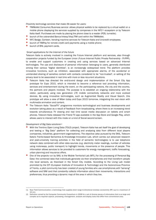 Report on Operations Sustainability – The Community 128
Proximity technology services that make life easier for users:
• TIMWallet Consumer/Business service: allows physical wallets to be replaced by a virtual wallet on a
mobile phone displaying the services supplied by companies in the NFC(1) ecosystem or by Telecom
Italia itself. Purchases are made by placing the phone close to a reader (POS, turnstile);
• launch of the cobranded Banca Intesa/Visa/TIM card within the TIMWallet;
• NFC Badge, Canteen, Vending machine services for Telecom Italia and Unicredit employees;
• launch of TIMPay for remote credit card payments using a mobile phone;
• launch of BNL payment cards.
Smart applications for the Internet of the future
Telecom Italia is actively involved in creating the Future Internet platform and services, also through
cooperation projects funded by the European Union (Future Internet Public Private Partnership - FI-PPP),
to enable and support customers in creating and using services based on advanced Internet
technologies. The use and disclosure of personal information belonging to users, generally distributed
among their various "digital identities", is an increasingly widespread trend. The platform provides
innovative functions, such as inhibition, associated with appropriate alarms, of the accidental or
unintended sharing of sensitive content with contacts considered to be "non-trusted", or setting of the
privacy level to be associated in real time with more or less recurrent situations.
• Telecom Italia has directed the end-to-end design and implementation of the Smart City App
prototype for Expo 2015, which is intended to become a reference tool providing information,
services and entertainment during the event, on the participating nations, the city and the country,
the partners and players involved. The purpose is to establish an ongoing relationship with the
visitor, particularly using new generation LTE mobile connectivity networks and more evolved
devices. By using innovative technologies, such as Augmented Reality and Visual Search, this
prototype will allow a view of Milan today and Expo 2015 tomorrow, integrating the real vision with
multimedia animation and content.
• The Telecom Italia “SocialTV” programme monitors technological and business developments and
evolution taking place as a result of feedback from broadcasting, where there is an increasing trend
towards simultaneous TV viewing and real time social media discussion on tablets and smart
phones. Telecom Italia released the Friend TV app available in the App Store and Google Play, which
allows users to interact with this mode on a kind of Social second screen.
Development of Big Data solutions(2)
• With the Trentino Open Living Data (TOLD) project, Telecom Italia has set itself the goal of developing
and testing a “Big Data” platform for collecting and analysing data from different local players
(companies, industries, government organisations). The objective (also pursued by the SKIL, Telecom
Italia's Trento-based Semantics & Knowledge Innovation Lab, which carries out advanced research
and post-university training activities in the field of semantic technologies) is to use telephone
network data combined with other data sources (e.g. electricity meter readings, number of vehicles
using motorways, public transport) to highlight trends, movements or the presence of people. This
information allows services to be provided to customers for energy management, traffic forecasting,
urban planning and insurance offers.
• One of the projects run by SKIL is the Mobile Territorial Lab (MTL) for the processing of Personal Big
Data: the combined data that individuals generate via their smartphones and that transform people
into local sensors, as theorised in the Smart City models. According to the Living Lab model
promoted by the EIT (European Institute of Innovation & Technology) and the Autonomous Province
of Trento, a pilot community has been created of young families who use smartphones with "sensing"
software and SIM card that constantly collects information about their movements, interactions and
preferences, thus providing a dynamic map of the area in which they live.
(1) Near Field Communication: a technology that supplies short range bi-directional wireless connectivity (RF) (up to a maximum of
10 cm).
(2) Definition coined by the Computer Community Consortium in 2008 for a set of diverse pieces of information that is so large and
complex as to required capture, processing, management, analysis and display tools that differ from conventional ones.
 