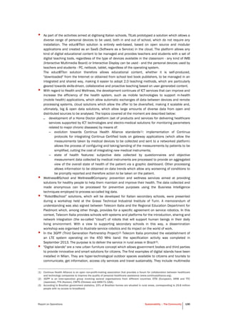 Report on Operations Sustainability – The Community 130
• As part of the activities aimed at digitising Italian schools, TILab prototyped a solution which allows a
diverse range of personal devices to be used, both in and out of school, which do not require any
installation. The educ@TIon solution is entirely web-based, based on open source and modular
applications and created as an SaaS (Software as a Service) in the cloud. The platform allows any
kind of digital educational content to be managed and provides teachers and students with a set of
digital teaching tools, regardless of the type of devices available in the classroom - any kind of IMB
(Interactive Multimedia Board) or Interactive Display can be used - and the personal devices used by
teachers and students - PC, netbook, tablet, regardless of the operating system.
The educ@TIon solution therefore allows educational content, whether it is self-produced,
"downloaded" from the Internet or obtained from school text book publishers, to be managed in an
integrated and shared way, making it easier to adopt 2.0 teaching methods, which are particularly
geared towards skills-driven, collaborative and proactive teaching based on user generated content.
• With regard to Health and Wellness, the development continues of ICT services that can improve and
increase the efficiency of the health system, such as mobile technologies to support m-health
(mobile health) applications, which allow automatic exchanges of data between devices and remote
processing systems, cloud solutions which allow the offer to be diversified, making it scalable and,
ultimately, big & open data solutions, which allow large amounts of diverse data from open and
distributed sources to be analysed. The topics covered at the moment are described below:
– development of a Home Doctor platform (set of products and services for delivering healthcare
services supported by ICT technologies and electro-medical solutions for monitoring parameters
related to major chronic diseases) by means of:
– evolution towards Continua Health Alliance standards(1): implementation of Continua
protocols for integrating Continua Certified tools on gateway applications (which allow the
measurements taken by medical devices to be collected and sent to a networked platform)
allows the process of configuring and taking/sending of the measurements by patients to be
simplified, cutting the cost of integrating new medical instruments;
– state of health features: subjective data collected by questionnaires and objective
measurement data collected by medical instruments are processed to provide an aggregated
view of the overall state of health of the patient via a graphic dashboard. Other processing
allows information to be obtained on data trends which allow any worsening of conditions to
be promptly reported and therefore action to be taken on the patient.
• Wellness@School and Wellness@Company: prevention and wellness services aimed at providing
solutions for healthy people to help them maintain and improve their health. The data collected and
made anonymous can be processed for preventive purposes using the Business Intelligence
techniques employed to process so-called big data.
• “Robot@school” solutions, which will be developed for Italian secondary schools, were presented
during a workshop held at the Grassi Technical Industrial Institute of Turin. A memorandum of
understanding was also signed between Telecom Italia and the Regional Education Department for
Piedmont which, among other things, provides for a specific agreement on service robotics. In this
context, Telecom Italia provides schools with systems and platforms for the introduction, sharing and
network integration (the so-called "cloud") of robots that will support human beings in their daily
living environment. With a view to supporting secondary schools in this way, a dissemination
workshop was organised to illustrate service robotics and its impact on the world of work.
• In the 3GPP (Third Generation Partnership Project)(2) Telecom Italia promoted the establishment of
an LTE system operating on the 450 MHz band: the specification activity was completed in
September 2013. The purpose is to deliver the service in rural areas in Brazil(3).
• "Digital islands" are a new urban furniture concept which allows government bodies and third parties
to provide innovative and smart solutions for citizens. The first examples of digital islands have been
installed in Milan. They are hyper-technological outdoor spaces available to citizens and tourists to
communicate, get information, access city services and travel sustainably. They include multimedia
(1) Continua Health Alliance is an open non-profit-making association that provides a forum for collaboration between healthcare
and technology companies to improve the quality of personal healthcare assistance (www.continuaalliance.org).
(2) 3GPP is an inter-operation group involving several organisations from different countries: ETSI (European), ARIB and TTC
(Japanese), TTA (Korean), CWTS (Chinese) and ANSI-T1 (USA).
(3) According to Brazilian government statistics, 15% of Brazilian homes are situated in rural areas, corresponding to 29.8 million
people with no access to broadband.
 