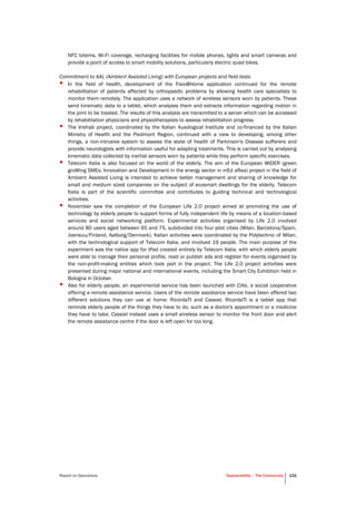 Report on Operations Sustainability – The Community 131
NFC totems, Wi-Fi coverage, recharging facilities for mobile phones, lights and smart cameras and
provide a point of access to smart mobility solutions, particularly electric quad bikes.
Commitment to AAL (Ambient Assisted Living) with European projects and field tests
• In the field of health, development of the Fisio@Home application continued for the remote
rehabilitation of patients affected by orthopaedic problems by allowing health care specialists to
monitor them remotely. The application uses a network of wireless sensors worn by patients. These
send kinematic data to a tablet, which analyses them and extracts information regarding motion in
the joint to be treated. The results of this analysis are transmitted to a server which can be accessed
by rehabilitation physicians and physiotherapists to assess rehabilitation progress.
• The Vrehab project, coordinated by the Italian Auxological Institute and co-financed by the Italian
Ministry of Health and the Piedmont Region, continued with a view to developing, among other
things, a non-intrusive system to assess the state of health of Parkinson's Disease sufferers and
provide neurologists with information useful for adapting treatments. This is carried out by analysing
kinematic data collected by inertial sensors worn by patients while they perform specific exercises.
• Telecom Italia is also focused on the world of the elderly. The aim of the European WIDER (green
groWing SMEs: Innovation and Development in the energy sector in mEd aRea) project in the field of
Ambient Assisted Living is intended to achieve better management and sharing of knowledge for
small and medium sized companies on the subject of ecosmart dwellings for the elderly. Telecom
Italia is part of the scientific committee and contributes to guiding technical and technological
activities.
• November saw the completion of the European Life 2.0 project aimed at promoting the use of
technology by elderly people to support forms of fully independent life by means of a location-based
services and social networking platform. Experimental activities organised by Life 2.0 involved
around 80 users aged between 65 and 75, subdivided into four pilot cities (Milan, Barcelona/Spain,
Joensuu/Finland, Aalborg/Denmark). Italian activities were coordinated by the Polytechnic of Milan,
with the technological support of Telecom Italia, and involved 19 people. The main purpose of the
experiment was the native app for iPad created entirely by Telecom Italia, with which elderly people
were able to manage their personal profile, read or publish ads and register for events organised by
the non-profit-making entities which took part in the project. The Life 2.0 project activities were
presented during major national and international events, including the Smart City Exhibition held in
Bologna in October.
• Also for elderly people, an experimental service has been launched with Cilte, a social cooperative
offering a remote assistance service. Users of the remote assistance service have been offered two
different solutions they can use at home: RicordaTI and Cassiel. RicordaTI is a tablet app that
reminds elderly people of the things they have to do, such as a doctor's appointment or a medicine
they have to take. Cassiel instead uses a small wireless sensor to monitor the front door and alert
the remote assistance centre if the door is left open for too long.
 