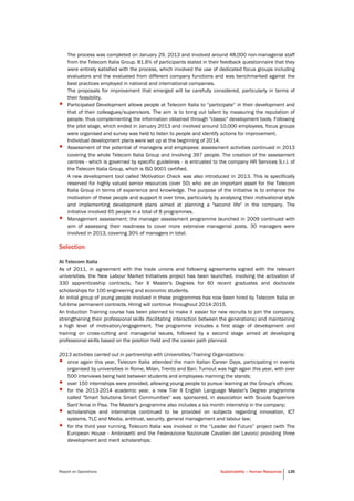 Report on Operations Sustainability – Human Resources 135
The process was completed on January 29, 2013 and involved around 48,000 non-managerial staff
from the Telecom Italia Group. 81.6% of participants stated in their feedback questionnaire that they
were entirely satisfied with the process, which involved the use of dedicated focus groups including
evaluators and the evaluated from different company functions and was benchmarked against the
best practices employed in national and international companies.
The proposals for improvement that emerged will be carefully considered, particularly in terms of
their feasibility.
• Participated Development allows people at Telecom Italia to “participate” in their development and
that of their colleagues/supervisors. The aim is to bring out talent by measuring the reputation of
people, thus complementing the information obtained through "classic" development tools. Following
the pilot stage, which ended in January 2013 and involved around 10,000 employees, focus groups
were organised and survey was held to listen to people and identify actions for improvement.
Individual development plans were set up at the beginning of 2014.
• Assessment of the potential of managers and employees: assessment activities continued in 2013
covering the whole Telecom Italia Group and involving 397 people. The creation of the assessment
centres - which is governed by specific guidelines - is entrusted to the company HR Services S.r.l. of
the Telecom Italia Group, which is ISO 9001 certified.
A new development tool called Motivation Check was also introduced in 2013. This is specifically
reserved for highly valued senior resources (over 50) who are an important asset for the Telecom
Italia Group in terms of experience and knowledge. The purpose of the initiative is to enhance the
motivation of these people and support it over time, particularly by analysing their motivational style
and implementing development plans aimed at planning a "second life" in the company. The
initiative involved 65 people in a total of 8 programmes.
• Management assessment: the manager assessment programme launched in 2009 continued with
aim of assessing their readiness to cover more extensive managerial posts. 30 managers were
involved in 2013, covering 30% of managers in total.
Selection
At Telecom Italia
As of 2011, in agreement with the trade unions and following agreements signed with the relevant
universities, the New Labour Market Initiatives project has been launched, involving the activation of
330 apprenticeship contracts, Tier II Master's Degrees for 60 recent graduates and doctorate
scholarships for 100 engineering and economic students.
An initial group of young people involved in these programmes has now been hired by Telecom Italia on
full-time permanent contracts. Hiring will continue throughout 2014-2015.
An Induction Training course has been planned to make it easier for new recruits to join the company,
strengthening their professional skills (facilitating interaction between the generations) and maintaining
a high level of motivation/engagement. The programme includes a first stage of development and
training on cross-cutting and managerial issues, followed by a second stage aimed at developing
professional skills based on the position held and the career path planned.
2013 activities carried out in partnership with Universities/Training Organizations:
• once again this year, Telecom Italia attended the main Italian Career Days, participating in events
organised by universities in Rome, Milan, Trento and Bari. Turnout was high again this year, with over
500 interviews being held between students and employees manning the stands;
• over 150 internships were provided, allowing young people to pursue learning at the Group's offices;
• for the 2013-2014 academic year, a new Tier II English Language Master's Degree programme
called "Smart Solutions Smart Communities" was sponsored, in association with Scuola Superiore
Sant’Anna in Pisa. The Master's programme also includes a six month internship in the company;
• scholarships and internships continued to be provided on subjects regarding innovation, ICT
systems, TLC and Media, antitrust, security, general management and labour law;
• for the third year running, Telecom Italia was involved in the “Leader del Futuro” project (with The
European House - Ambrosetti and the Federazione Nazionale Cavalieri del Lavoro) providing three
development and merit scholarships;
 
