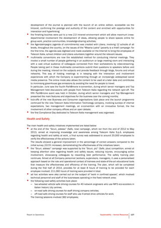 Report on Operations Sustainability – Human Resources 137
development of the journal is planned with the launch of an online edition, accessible via the
Intranet, confirming the prestige and authority of the content and enriched with opportunities for
interaction and hyperlinking;
• the finishing touches were put to a new 2.0 intranet environment which will allow maximum cross-
departmental involvement the development of ideas, allowing people to share spaces online for
group work, practice communities, knowledge-sharing activities;
• the AgendaImpegno (agenda of commitments) was created with Libera, involving 12 schools of all
levels, throughout the country, on the issues of the "Miseria Ladra" (poverty is a thief) campaign: for
the first time, the agenda was digitised and made available on the Internet to bring the employees of
Telecom Italia, school children and Libera volunteers together around the relevant issues;
• multimedia conventions are now the established method for conducting internal meetings. They
involve a small number of people gathering in an auditorium or large meeting room and interacting
with a vast virtual audience of colleagues connected from their workstations by video-streaming.
People taking part in these multimedia conventions submit their questions to speakers before and
during the meeting, interact on the subjects and provide feedback through blogs, forums and virtual
networks. This way of holding meetings is in keeping with the interaction and involvement
experiences with which the Company is experimenting through an increasingly widespread social
media presence. The online mode also allows the content to be used at a later date and contributes
to minimising greenhouse gas emissions by avoiding the need for people to travel.
In particular, June saw the fourth Parli@mone e-convention, during which senior managers and Top
Management held discussions with people from Telecom Italia regarding the network spin-off. The
fifth Parli@mone event was held in October, during which senior managers and Top Management
presented the main features and objectives for the business over the coming months;
• kick-offs of the new Business and Consumer organisations took place and the launch programme
continued for the new Telecom Italia Information Technology company, involving surveys of internal
expectations, two management meetings, an e-convention with an innovative format, the live
involvement of other company offices and an open debate;
• the first Compliance Day dedicated to Telecom Italia management was organised.
Health and Safety
The main health and safety initiatives implemented are listed below:
• at the end of the “Sicuri, adesso” (Safe, now) campaign, which ran from the end of 2012 to May
2013, aimed at improving knowledge and awareness among Telecom Italia S.p.A. employees
regarding health and safety at work, a final survey was addressed to around 20,000 employees to
verify the effectiveness of the actions taken.
The results showed a general improvement in the percentage of correct answers compared to the
initial survey (10.5% increase), demonstrating the effectiveness of the initiatives taken;
• the “Sicuri, adesso” campaign was supported by the “Sicuri, più” (Safe, plus) competition, aimed at
keeping attention alive regarding health and safety issues, reducing injuries, encouraging active
involvement, showcasing colleagues by rewarding best performance. The safety training plan
continues. Aimed at all Company personnel (workers, supervisors, managers), it uses a personalised
approach based on the role and operational context of trainees and state-of-the-art educational tools
that measure the effectiveness and efficiency of the training. The plan, which will be completed
during the first half of 2014, provides for at least 8 hours of training to be provided for each
employee involved. 211,060 hours of training were provided in total;
• ad hoc activities were also carried out on the subject of "work in confined spaces", which involved
technical personnel and staff of the businesses operating in the fixed network area;
• the following road safety activities took place:
– two-wheeled vehicle safe driving courses for 40 network engineers who use MP3 eco-scooters in
Italian historic city centres;
– on-road safe driving courses for staff driving company vehicles;
– off-road safe driving courses for staff who use 4-wheel drive vehicles for work.
The training sessions involved 382 employees;
 
