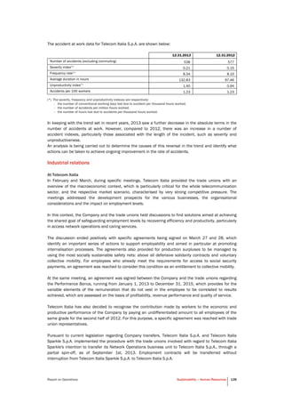 Report on Operations Sustainability – Human Resources 139
The accident at work data for Telecom Italia S.p.A. are shown below:
12.31.2013 12.31.2012
Number of accidents (excluding commuting) 538 577
Severity index(*)
0.21 0.15
Frequency rate(*)
8.34 8.10
Average duration in hours 132.83 97.46
Unproductivity index(*)
1.40 0.94
Accidents per 100 workers 1.23 1.23
(*) The severity, frequency and unproductivity indexes are respectively:
- the number of conventional working days lost due to accident per thousand hours worked,
- the number of accidents per million hours worked,
- the number of hours lost due to accidents per thousand hours worked.
In keeping with the trend set in recent years, 2013 saw a further decrease in the absolute terms in the
number of accidents at work. However, compared to 2012, there was an increase in a number of
accident indexes, particularly those associated with the length of the incident, such as severity and
unproductiveness.
An analysis is being carried out to determine the causes of this reversal in the trend and identify what
actions can be taken to achieve ongoing improvement in the rate of accidents.
Industrial relations
At Telecom Italia
In February and March, during specific meetings, Telecom Italia provided the trade unions with an
overview of the macroeconomic context, which is particularly critical for the whole telecommunication
sector, and the respective market scenario, characterised by very strong competitive pressure. The
meetings addressed the development prospects for the various businesses, the organisational
considerations and the impact on employment levels.
In this context, the Company and the trade unions held discussions to find solutions aimed at achieving
the shared goal of safeguarding employment levels by recovering efficiency and productivity, particularly
in access network operations and caring services.
The discussion ended positively with specific agreements being signed on March 27 and 28, which
identify an important series of actions to support employability and aimed in particular at promoting
internalisation processes. The agreements also provided for production surpluses to be managed by
using the most socially sustainable safety nets: above all defensive solidarity contracts and voluntary
collective mobility. For employees who already meet the requirements for access to social security
payments, an agreement was reached to consider this condition as an entitlement to collective mobility.
At the same meeting, an agreement was signed between the Company and the trade unions regarding
the Performance Bonus, running from January 1, 2013 to December 31, 2015, which provides for the
variable elements of the remuneration that do not vest in the employee to be correlated to results
achieved, which are assessed on the basis of profitability, revenue performance and quality of service.
Telecom Italia has also decided to recognise the contribution made by workers to the economic and
productive performance of the Company by paying an undifferentiated amount to all employees of the
same grade for the second half of 2012. For this purpose, a specific agreement was reached with trade
union representatives.
Pursuant to current legislation regarding Company transfers, Telecom Italia S.p.A. and Telecom Italia
Sparkle S.p.A. implemented the procedure with the trade unions involved with regard to Telecom Italia
Sparkle's intention to transfer its Network Operations business unit to Telecom Italia S.p.A., through a
partial spin-off, as of September 1st, 2013. Employment contracts will be transferred without
interruption from Telecom Italia Sparkle S.p.A. to Telecom Italia S.p.A.
 