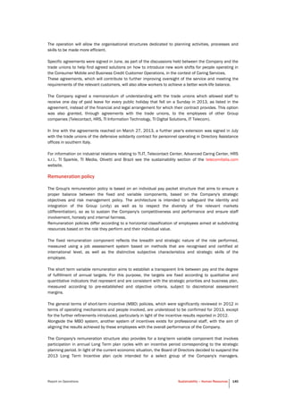 Report on Operations Sustainability – Human Resources 140
The operation will allow the organisational structures dedicated to planning activities, processes and
skills to be made more efficient.
Specific agreements were signed in June, as part of the discussions held between the Company and the
trade unions to help find agreed solutions on how to introduce new work shifts for people operating in
the Consumer Mobile and Business Credit Customer Operations, in the context of Caring Services.
These agreements, which will contribute to further improving oversight of the service and meeting the
requirements of the relevant customers, will also allow workers to achieve a better work-life balance.
The Company signed a memorandum of understanding with the trade unions which allowed staff to
receive one day of paid leave for every public holiday that fell on a Sunday in 2013, as listed in the
agreement, instead of the financial and legal arrangement for which their contract provides. This option
was also granted, through agreements with the trade unions, to the employees of other Group
companies (Telecontact, HRS, TI Information Technology, TI Digital Solutions, IT Telecom).
In line with the agreements reached on March 27, 2013, a further year's extension was signed in July
with the trade unions of the defensive solidarity contract for personnel operating in Directory Assistance
offices in southern Italy.
For information on industrial relations relating to TI.IT, Telecontact Center, Advanced Caring Center, HRS
s.r.l., TI Sparkle, TI Media, Olivetti and Brazil see the sustainability section of the telecomitalia.com
website.
Remuneration policy
The Group's remuneration policy is based on an individual pay packet structure that aims to ensure a
proper balance between the fixed and variable components, based on the Company's strategic
objectives and risk management policy. The architecture is intended to safeguard the identity and
integration of the Group (unity) as well as to respect the diversity of the relevant markets
(differentiation), so as to sustain the Company's competitiveness and performance and ensure staff
involvement, honesty and internal fairness.
Remuneration policies differ according to a horizontal classification of employees aimed at subdividing
resources based on the role they perform and their individual value.
The fixed remuneration component reflects the breadth and strategic nature of the role performed,
measured using a job assessment system based on methods that are recognised and certified at
international level, as well as the distinctive subjective characteristics and strategic skills of the
employee.
The short term variable remuneration aims to establish a transparent link between pay and the degree
of fulfillment of annual targets. For this purpose, the targets are fixed according to qualitative and
quantitative indicators that represent and are consistent with the strategic priorities and business plan,
measured according to pre-established and objective criteria, subject to discretional assessment
margins.
The general terms of short-term incentive (MBO) policies, which were significantly reviewed in 2012 in
terms of operating mechanisms and people involved, are understood to be confirmed for 2013, except
for the further refinements introduced, particularly in light of the incentive results reported in 2012.
Alongside the MBO system, another system of incentives exists for professional staff, with the aim of
aligning the results achieved by these employees with the overall performance of the Company.
The Company's remuneration structure also provides for a long-term variable component that involves
participation in annual Long Term plan cycles with an incentive period corresponding to the strategic
planning period. In light of the current economic situation, the Board of Directors decided to suspend the
2013 Long Term Incentive plan cycle intended for a select group of the Company's managers.
 