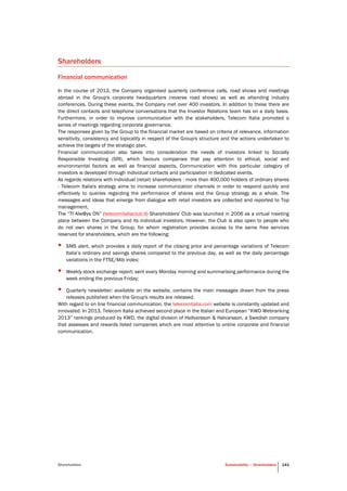 Shareholders Sustainability – Shareholders 141
Shareholders
Financial communication
In the course of 2013, the Company organised quarterly conference calls, road shows and meetings
abroad in the Group's corporate headquarters (reverse road shows) as well as attending industry
conferences. During these events, the Company met over 400 investors. In addition to these there are
the direct contacts and telephone conversations that the Investor Relations team has on a daily basis.
Furthermore, in order to improve communication with the stakeholders, Telecom Italia promoted a
series of meetings regarding corporate governance.
The responses given by the Group to the financial market are based on criteria of relevance, information
sensitivity, consistency and topicality in respect of the Group's structure and the actions undertaken to
achieve the targets of the strategic plan.
Financial communication also takes into consideration the needs of investors linked to Socially
Responsible Investing (SRI), which favours companies that pay attention to ethical, social and
environmental factors as well as financial aspects. Communication with this particular category of
investors is developed through individual contacts and participation in dedicated events.
As regards relations with individual (retail) shareholders - more than 400,000 holders of ordinary shares
- Telecom Italia's strategy aims to increase communication channels in order to respond quickly and
effectively to queries regarding the performance of shares and the Group strategy as a whole. The
messages and ideas that emerge from dialogue with retail investors are collected and reported to Top
management.
The “TI Alw@ys ON” (telecomitaliaclub.it) Shareholders' Club was launched in 2006 as a virtual meeting
place between the Company and its individual investors. However, the Club is also open to people who
do not own shares in the Group, for whom registration provides access to the same free services
reserved for shareholders, which are the following:
• SMS alert, which provides a daily report of the closing price and percentage variations of Telecom
Italia’s ordinary and savings shares compared to the previous day, as well as the daily percentage
variations in the FTSE/Mib index;
• Weekly stock exchange report: sent every Monday morning and summarising performance during the
week ending the previous Friday;
• Quarterly newsletter: available on the website, contains the main messages drawn from the press
releases published when the Group's results are released.
With regard to on line financial communication, the telecomitalia.com website is constantly updated and
innovated. In 2013, Telecom Italia achieved second place in the Italian and European “KWD Webranking
2013” rankings produced by KWD, the digital division of Hallvarsson & Halvarsson, a Swedish company
that assesses and rewards listed companies which are most attentive to online corporate and financial
communication.
 