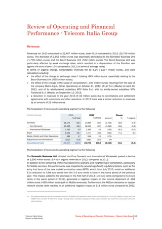 Telecom Italia Group
Report on Operations
Review of Operating and Financial Performance - Telecom Italia Group 13
Review of Operating and Financial
Performance - Telecom Italia Group
Revenues
Revenues for 2013 amounted to 23,407 million euros, down 9.1% compared to 2012 (25,759 million
euros). The decrease of 2,352 million euros was essentially attributable to the Domestic Business Unit
(-1,709 million euros) and the Brazil Business Unit (-532 million euros). The Brazil Business Unit was
particularly affected by weak exchange rates, which resulted in a depreciation of the Brazilian real
against the euro of over 10% compared to 2012 (in terms of average rates).
In terms of organic change, consolidated revenues fell by 5.2% (-1,297 million euros), and were
calculated excluding:
• the effect of the change in exchange rates,(1) totaling -945 million euros, essentially relating to the
Brazil Business Unit (-935 million euros);
• the effect of the change in the scope of consolidation (-100 million euros) resulting from the sale of
the company Matrix S.p.A. (Other Operations) on October 31, 2012, of La7 S.r.l. (Media) on April 30,
2013, and of its wholly-owned subsidiary MTV Italia S.r.l. with its wholly-owned subsidiary MTV
Pubblicità S.r.l. (Media), on September 12, 2013;
• a reduction in revenues in the year 2013 of 32 million euros due to conciliations and settlement
agreements with customers and other operators. In 2012 there was a similar reduction in revenues
by an amount of 22 million euros.
The breakdown of revenues by operating segment is the following:
(millions of euros) 2013 2012 Change
% of total % of total amount % % organic
Domestic 16,175 69.1 17,884 69.4 (1,709) (9.6) (9.4)
Core Domestic 15,269 65.2 16,933 65.7 (1,664) (9.8) (9.8)
International Wholesale 1,263 5.4 1,393 5.4 (130) (9.3) (8.7)
Brazil 6,945 29.7 7,477 29.0 (532) (7.1) 6.2
Media, Olivetti and Other Operations 389 1.7 564 2.2 (175)
Adjustments and eliminations (102) (0.5) (166) (0.6) 64
Consolidated Total 23,407 100.0 25,759 100.0 (2,352) (9.1) (5.2)
The breakdown of revenues by operating segment is the following:
The Domestic Business Unit (divided into Core Domestic and International Wholesale) posted a decline
of 1,690 million euros (-9.4%) in organic revenues in 2013, compared to 2012.
In addition to the worsening of the macroeconomic scenario and heightening of competition, particularly
for Mobile services, this performance was impacted by several significant regulatory factors, such as the
entry into force of the new mobile termination rates (MTR), which, from July 2013, entail an additional
61% reduction to 0.98 euro cents from the 2.5 euro cents in force in the same period of the previous
year. This impact, added to the decrease in the first half of 2013 (1.5 euro cents compared to 5.3 euro
cents in the same period of 2012), generated a negative impact on the income statement of -364
million euros (-429 million euros just on Mobile revenues). Furthermore, the AGCom decisions on copper
network access rates resulted in an additional negative impact of 111 million euros compared to 2012.
(1) The average exchange rate used for the translation into euro of the Brazilian real (expressed in terms of units of local currency per 1 euro) was 2.86830 in the year 2013 and
2.50953 in the year 2012. The effect of the change in exchange rates is calculated by applying the foreign currency translation rates used for the current period to the period
under comparison.
 
