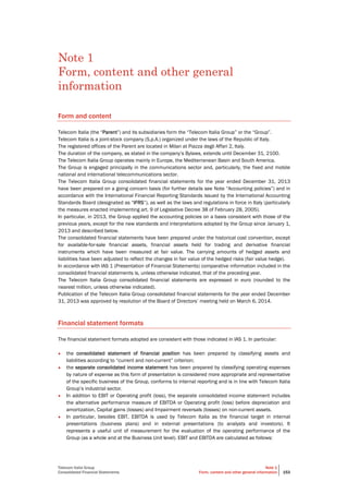 Telecom Italia Group
Consolidated Financial Statements
Note 1
Form, content and other general information 153
Note 1
Form, content and other general
information
Form and content
Telecom Italia (the “Parent”) and its subsidiaries form the “Telecom Italia Group” or the “Group”.
Telecom Italia is a joint-stock company (S.p.A.) organized under the laws of the Republic of Italy.
The registered offices of the Parent are located in Milan at Piazza degli Affari 2, Italy.
The duration of the company, as stated in the company’s Bylaws, extends until December 31, 2100.
The Telecom Italia Group operates mainly in Europe, the Mediterranean Basin and South America.
The Group is engaged principally in the communications sector and, particularly, the fixed and mobile
national and international telecommunications sector.
The Telecom Italia Group consolidated financial statements for the year ended December 31, 2013
have been prepared on a going concern basis (for further details see Note “Accounting policies”) and in
accordance with the International Financial Reporting Standards issued by the International Accounting
Standards Board (designated as “IFRS”), as well as the laws and regulations in force in Italy (particularly
the measures enacted implementing art. 9 of Legislative Decree 38 of February 28, 2005).
In particular, in 2013, the Group applied the accounting policies on a basis consistent with those of the
previous years, except for the new standards and interpretations adopted by the Group since January 1,
2013 and described below.
The consolidated financial statements have been prepared under the historical cost convention, except
for available-for-sale financial assets, financial assets held for trading and derivative financial
instruments which have been measured at fair value. The carrying amounts of hedged assets and
liabilities have been adjusted to reflect the changes in fair value of the hedged risks (fair value hedge).
In accordance with IAS 1 (Presentation of Financial Statements) comparative information included in the
consolidated financial statements is, unless otherwise indicated, that of the preceding year.
The Telecom Italia Group consolidated financial statements are expressed in euro (rounded to the
nearest million, unless otherwise indicated).
Publication of the Telecom Italia Group consolidated financial statements for the year ended December
31, 2013 was approved by resolution of the Board of Directors’ meeting held on March 6, 2014.
Financial statement formats
The financial statement formats adopted are consistent with those indicated in IAS 1. In particular:
• the consolidated statement of financial position has been prepared by classifying assets and
liabilities according to “current and non-current” criterion;
• the separate consolidated income statement has been prepared by classifying operating expenses
by nature of expense as this form of presentation is considered more appropriate and representative
of the specific business of the Group, conforms to internal reporting and is in line with Telecom Italia
Group’s industrial sector.
• In addition to EBIT or Operating profit (loss), the separate consolidated income statement includes
the alternative performance measure of EBITDA or Operating profit (loss) before depreciation and
amortization, Capital gains (losses) and Impairment reversals (losses) on non-current assets.
• In particular, besides EBIT, EBITDA is used by Telecom Italia as the financial target in internal
presentations (business plans) and in external presentations (to analysts and investors). It
represents a useful unit of measurement for the evaluation of the operating performance of the
Group (as a whole and at the Business Unit level). EBIT and EBITDA are calculated as follows:
 