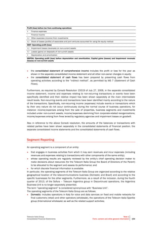 Telecom Italia Group
Consolidated Financial Statements
Note 1
Form, content and other general information 154
Profit (loss) before tax from continuing operations
+ Finance expenses
- Finance income
+/- Other expenses (income) from investments
+/- Share of losses (profits) of associates and joint ventures accounted for using the equity method
EBIT- Operating profit (loss)
+/- Impairment losses (reversals) on non-current assets
+/- Losses (gains) on disposals of non-current assets
+ Depreciation and amortization
EBITDA- Operating profit (loss) before depreciation and amortization, Capital gains (losses) and Impairment reversals
(losses) on non-current assets
• the consolidated statement of comprehensive income includes the profit or loss for the year as
shown in the separate consolidated income statement and all other non-owner changes in equity;
• the consolidated statement of cash flows has been prepared by presenting cash flows from
operating activities according to the “indirect method”, as permitted by IAS 7 (Statement of Cash
Flows).
Furthermore, as required by Consob Resolution 15519 of July 27, 2006, in the separate consolidated
income statement, income and expenses relating to non-recurring transactions or events have been
specifically identified and their relative impact has been shown separately at the main intermediate
result levels. Non-recurring events and transactions have been identified mainly according to the nature
of the transactions. Specifically, non-recurring income (expenses) include events or transactions which
by their very nature do not occur continuously during the normal course of business operations, for
instance: income/expenses arising from the sale of properties, business segments and investments
included under non-current assets; income/expenses stemming from corporate-related reorganizations;
income/expenses arising from fines levied by regulatory agencies and impairment losses on goodwill.
Also in reference to the above Consob resolution, the amounts of the balances or transactions with
related parties have been shown separately in the consolidated statements of financial position, the
separate consolidated income statements and the consolidated statements of cash flows.
Segment Reporting
An operating segment is a component of an entity:
• that engages in business activities from which it may earn revenues and incur expenses (including
revenues and expenses relating to transactions with other components of the same entity);
• whose operating results are regularly reviewed by the entity’s chief operating decision maker to
make decisions about resources (for the Telecom Italia Group the Board of Directors of the Parent)
to be allocated to the segment and assess its performance; and
• for which discrete financial information is available.
In particular, the operating segments of the Telecom Italia Group are organized according to the relative
geographical location of the telecommunications business (Domestic and Brazil) and according to the
specific businesses for the other segments. Furthermore, as a result of the inclusion, during the fourth
quarter of 2013, of the Sofora – Telecom Argentina group in Discontinued operations, the Argentina
Business Unit is no longer separately presented.
The term “operating segment” is considered synonymous with “Business Unit”.
The operating segments of the Telecom Italia Group are as follows:
• Domestic: includes operations in Italy for voice and data services on fixed and mobile networks for
final customers (retail) and other operators (wholesale), the operations of the Telecom Italia Sparkle
group (International wholesale) as well as the related support activities;
 