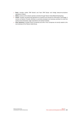 Telecom Italia Group
Consolidated Financial Statements
Note 1
Form, content and other general information 155
• Brazil: includes mobile (TIM Celular) and fixed (TIM Celular and Intelig) telecommunications
operations in Brazil;
• Media: carries out the network operator activities through Telecom Italia Media Broadcasting;
• Olivetti: includes manufacturing operations for products and services for Information Technology. It
carries out Solution Provider activities to automate processes and business activities for small and
medium-size enterprises, large corporations and vertical markets;
• Other Operations: includes finance companies and other minor companies not strictly related to the
core business of the Telecom Italia Group.
 