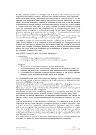 Telecom Italia Group
Consolidated Financial Statements
Note 2
Accounting policies 157
that date, goodwill is recorded as an intangible asset, as described below, whereas any gain from a
bargain purchase (or negative goodwill) is recognized in the separate consolidated income statement.
Assets and liabilities of foreign consolidated subsidiaries expressed in currencies other than euro are
translated using the exchange rates in effect at the statement of financial position date (the current
method); income and expenses are translated at the average exchange rates for the year. Exchange
differences resulting from the application of this method are classified as equity until the entire disposal
of the investment or upon loss of control of the foreign subsidiary. Upon partial disposal, without losing
control, the proportionate share of the cumulative amount of exchange differences related to the
disposed interest is recognized in non-controlling interests. The cash flows of foreign consolidated
subsidiaries expressed in currencies other than Euro included in the consolidated statement of cash
flows are translated into Euro at the average exchange rates for the year.
Goodwill and fair value adjustments arising from the allocation of the purchase price of a foreign entity
are recorded in the relevant foreign currency and are translated using the year-end exchange rate.
Under IFRS 10, changes in a parent’s ownership interest in a subsidiary that do not result in a loss of
control are accounted for as equity transactions. In such circumstances, the carrying amounts of the
controlling and non-controlling interests shall be adjusted to reflect the changes in their relative
interests in the subsidiary. Any difference between the amount by which the non-controlling interests are
adjusted and the fair value of the consideration paid or received shall be recognized directly in equity
and attributed to the owners of the Parent.
Under IFRS 10, the parent in case of loss of control of a subsidiary:
• derecognizes:
– the assets (including any goodwill) and liabilities of the subsidiary;
– the carrying amount of any non-controlling interests in the former subsidiary;
• recognizes:
– the fair value of the consideration received, if any, from the transaction;
– any investment retained in the former subsidiary at its fair value at the date when control is lost;
– any gain or loss, resulting from the transaction, in the separate consolidated income statement;
– the reclassification to separate consolidated income statement, of the amounts previously
recognized in other comprehensive income in relation to the subsidiary.
In the consolidated financial statements, investments in associates and joint ventures are accounted for
using the equity method, as provided, respectively, by IAS 28 (Investments in Associates and Joint
Ventures) and IFRS 11 (Joint Arrangements).
Associates are enterprises in which the Group holds at least 20% of the voting rights or exercises
significant influence, but no control or joint control over the financial and operating policies.
A joint venture is a joint arrangement whereby the parties that have joint control of the arrangement
have rights to the net assets of the arrangement.
Joint control is the contractually agreed sharing of control of an arrangement, which exists only when
decisions about the relevant activities require the unanimous consent of the parties sharing control.
Associates and joint ventures are included in the consolidated financial statements from the date that
significant influence or joint control commences until the date such significant influence or joint control
ceases.
Under the equity method, on initial recognition the investment in an associate or a joint venture is
recognized at cost, and the carrying amount is increased or decreased to recognize the investor’s share
of the profit or loss of the investee after the date of acquisition. The investor’s share of the investee’s
profit or loss is recognized in the investor’s income statement. Dividends received from an investee
reduce the carrying amount of the investment. Adjustments to the carrying amount may also be
necessary for changes in the investee’s other comprehensive income (i.e. those arising from foreign
exchange translation differences). The investor’s share of those changes is recognised in the investor’s
other comprehensive income.
If an investor’s share of losses of an associate or a joint venture equals or exceeds its interest in the
associate or joint venture, the investor discontinues recognising its share of further losses.
 