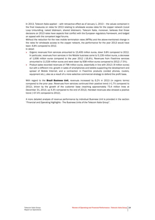 Telecom Italia Group
Report on Operations
Review of Operating and Financial Performance - Telecom Italia Group 14
In 2013, Telecom Italia applied – with retroactive effect as of January 1, 2013 – the values contained in
the final measures on rates for 2013 relating to wholesale access rates for the copper network (Local
Loop Unbundling, naked bitstream, shared bitstream). Telecom Italia, moreover, believes that those
decisions on 2013 rates have aspects that conflict with the European regulatory framework, and lodged
an appeal with the competent legal forums.
Without the reduction for the new mobile termination rates (MTRs) and the above-mentioned change in
the rates for wholesale access to the copper network, the performance for the year 2013 would have
been -6.8% compared to 2012.
In detail:
• Organic revenues from services amounted to 15,409 million euros, down 9.8% compared to 2012.
In particular, revenues from services in the Mobile business came to 5,139 million euros, a decrease
of 1,008 million euros compared to the year 2012 (-16.4%). Revenues from Fixed-line services
amounted to 11,526 million euros and were down by 938 million euros compared to 2012 (-7.5%);
• Product sales recorded revenues of 798 million euros, essentially in line with 2012 (-9 million euros)
but with a different mix: growth in sales of smartphones and tablets supporting the development and
spread of Mobile Internet; and a contraction in Fixed-line products (corded phones, routers,
equipment etc.), also as a result of a more selective commercial strategy to defend the profit base.
With regard to the Brazil Business Unit, revenues increased by 6.2% in 2013 (in organic terms)
compared to the prior year. Revenues from services continued their positive trend (+1.7% compared to
2012), driven by the growth of the customer base (reaching approximately 73.4 million lines at
December 31, 2013, up 4.3% compared to the end of 2012). Handset revenues also showed a positive
trend (+37.4% compared to 2012).
A more detailed analysis of revenue performance by individual Business Unit is provided in the section
“Financial and Operating Highlights - The Business Units of the Telecom Italia Group”.
 