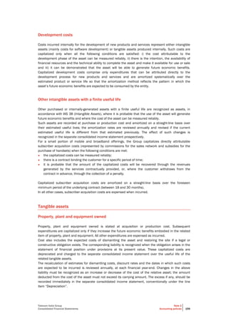 Telecom Italia Group
Consolidated Financial Statements
Note 2
Accounting policies 159
Development costs
Costs incurred internally for the development of new products and services represent either intangible
assets (mainly costs for software development) or tangible assets produced internally. Such costs are
capitalized only when all the following conditions are satisfied: i) the cost attributable to the
development phase of the asset can be measured reliably, ii) there is the intention, the availability of
financial resources and the technical ability to complete the asset and make it available for use or sale
and iii) it can be demonstrated that the asset will be able to generate future economic benefits.
Capitalized development costs comprise only expenditures that can be attributed directly to the
development process for new products and services and are amortized systematically over the
estimated product or service life so that the amortization method reflects the pattern in which the
asset’s future economic benefits are expected to be consumed by the entity.
Other intangible assets with a finite useful life
Other purchased or internally-generated assets with a finite useful life are recognized as assets, in
accordance with IAS 38 (Intangible Assets), where it is probable that the use of the asset will generate
future economic benefits and where the cost of the asset can be measured reliably.
Such assets are recorded at purchase or production cost and amortized on a straight-line basis over
their estimated useful lives; the amortization rates are reviewed annually and revised if the current
estimated useful life is different from that estimated previously. The effect of such changes is
recognized in the separate consolidated income statement prospectively.
For a small portion of mobile and broadband offerings, the Group capitalizes directly attributable
subscriber acquisition costs (represented by commissions for the sales network and subsidies for the
purchase of handsets) when the following conditions are met:
• the capitalized costs can be measured reliably;
• there is a contract binding the customer for a specific period of time;
• it is probable that the amount of the capitalized costs will be recovered through the revenues
generated by the services contractually provided, or, where the customer withdraws from the
contract in advance, through the collection of a penalty.
Capitalized subscriber acquisition costs are amortized on a straight-line basis over the foreseen
minimum period of the underlying contract (between 18 and 30 months).
In all other cases, subscriber acquisition costs are expensed when incurred.
Tangible assets
Property, plant and equipment owned
Property, plant and equipment owned is stated at acquisition or production cost. Subsequent
expenditures are capitalized only if they increase the future economic benefits embodied in the related
item of property, plant and equipment. All other expenditures are expensed as incurred.
Cost also includes the expected costs of dismantling the asset and restoring the site if a legal or
constructive obligation exists. The corresponding liability is recognized when the obligation arises in the
statement of financial position under provisions at its present value. These capitalized costs are
depreciated and charged to the separate consolidated income statement over the useful life of the
related tangible assets.
The recalculation of estimates for dismantling costs, discount rates and the dates in which such costs
are expected to be incurred is reviewed annually, at each financial year-end. Changes in the above
liability must be recognized as an increase or decrease of the cost of the relative asset; the amount
deducted from the cost of the asset must not exceed its carrying amount. The excess if any, should be
recorded immediately in the separate consolidated income statement, conventionally under the line
item “Depreciation”.
 
