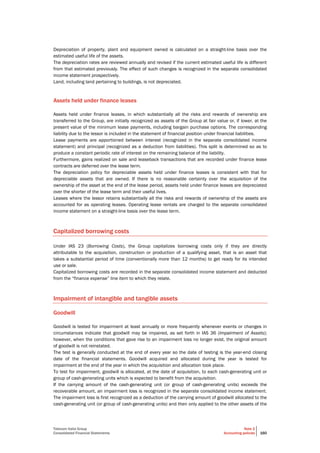 Telecom Italia Group
Consolidated Financial Statements
Note 2
Accounting policies 160
Depreciation of property, plant and equipment owned is calculated on a straight-line basis over the
estimated useful life of the assets.
The depreciation rates are reviewed annually and revised if the current estimated useful life is different
from that estimated previously. The effect of such changes is recognized in the separate consolidated
income statement prospectively.
Land, including land pertaining to buildings, is not depreciated.
Assets held under finance leases
Assets held under finance leases, in which substantially all the risks and rewards of ownership are
transferred to the Group, are initially recognized as assets of the Group at fair value or, if lower, at the
present value of the minimum lease payments, including bargain purchase options. The corresponding
liability due to the lessor is included in the statement of financial position under financial liabilities.
Lease payments are apportioned between interest (recognized in the separate consolidated income
statement) and principal (recognized as a deduction from liabilities). This split is determined so as to
produce a constant periodic rate of interest on the remaining balance of the liability.
Furthermore, gains realized on sale and leaseback transactions that are recorded under finance lease
contracts are deferred over the lease term.
The depreciation policy for depreciable assets held under finance leases is consistent with that for
depreciable assets that are owned. If there is no reasonable certainty over the acquisition of the
ownership of the asset at the end of the lease period, assets held under finance leases are depreciated
over the shorter of the lease term and their useful lives.
Leases where the lessor retains substantially all the risks and rewards of ownership of the assets are
accounted for as operating leases. Operating lease rentals are charged to the separate consolidated
income statement on a straight-line basis over the lease term.
Capitalized borrowing costs
Under IAS 23 (Borrowing Costs), the Group capitalizes borrowing costs only if they are directly
attributable to the acquisition, construction or production of a qualifying asset, that is an asset that
takes a substantial period of time (conventionally more than 12 months) to get ready for its intended
use or sale.
Capitalized borrowing costs are recorded in the separate consolidated income statement and deducted
from the “finance expense” line item to which they relate.
Impairment of intangible and tangible assets
Goodwill
Goodwill is tested for impairment at least annually or more frequently whenever events or changes in
circumstances indicate that goodwill may be impaired, as set forth in IAS 36 (Impairment of Assets);
however, when the conditions that gave rise to an impairment loss no longer exist, the original amount
of goodwill is not reinstated.
The test is generally conducted at the end of every year so the date of testing is the year-end closing
date of the financial statements. Goodwill acquired and allocated during the year is tested for
impairment at the end of the year in which the acquisition and allocation took place.
To test for impairment, goodwill is allocated, at the date of acquisition, to each cash-generating unit or
group of cash-generating units which is expected to benefit from the acquisition.
If the carrying amount of the cash-generating unit (or group of cash-generating units) exceeds the
recoverable amount, an impairment loss is recognized in the separate consolidated income statement.
The impairment loss is first recognized as a deduction of the carrying amount of goodwill allocated to the
cash-generating unit (or group of cash-generating units) and then only applied to the other assets of the
 