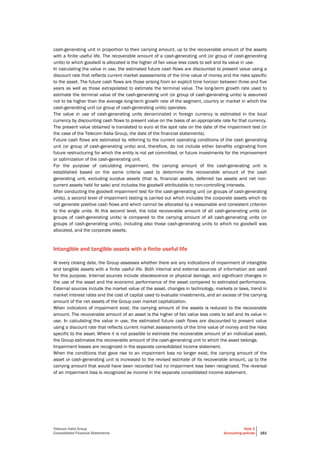 Telecom Italia Group
Consolidated Financial Statements
Note 2
Accounting policies 161
cash-generating unit in proportion to their carrying amount, up to the recoverable amount of the assets
with a finite useful life. The recoverable amount of a cash-generating unit (or group of cash-generating
units) to which goodwill is allocated is the higher of fair value less costs to sell and its value in use.
In calculating the value in use, the estimated future cash flows are discounted to present value using a
discount rate that reflects current market assessments of the time value of money and the risks specific
to the asset. The future cash flows are those arising from an explicit time horizon between three and five
years as well as those extrapolated to estimate the terminal value. The long-term growth rate used to
estimate the terminal value of the cash-generating unit (or group of cash-generating units) is assumed
not to be higher than the average long-term growth rate of the segment, country or market in which the
cash-generating unit (or group of cash-generating units) operates.
The value in use of cash-generating units denominated in foreign currency is estimated in the local
currency by discounting cash flows to present value on the basis of an appropriate rate for that currency.
The present value obtained is translated to euro at the spot rate on the date of the impairment test (in
the case of the Telecom Italia Group, the date of the financial statements).
Future cash flows are estimated by referring to the current operating conditions of the cash generating
unit (or group of cash-generating units) and, therefore, do not include either benefits originating from
future restructuring for which the entity is not yet committed, or future investments for the improvement
or optimization of the cash-generating unit.
For the purpose of calculating impairment, the carrying amount of the cash-generating unit is
established based on the same criteria used to determine the recoverable amount of the cash
generating unit, excluding surplus assets (that is, financial assets, deferred tax assets and net non-
current assets held for sale) and includes the goodwill attributable to non-controlling interests.
After conducting the goodwill impairment test for the cash-generating unit (or groups of cash-generating
units), a second level of impairment testing is carried out which includes the corporate assets which do
not generate positive cash flows and which cannot be allocated by a reasonable and consistent criterion
to the single units. At this second level, the total recoverable amount of all cash-generating units (or
groups of cash-generating units) is compared to the carrying amount of all cash-generating units (or
groups of cash-generating units), including also those cash-generating units to which no goodwill was
allocated, and the corporate assets.
Intangible and tangible assets with a finite useful life
At every closing date, the Group assesses whether there are any indications of impairment of intangible
and tangible assets with a finite useful life. Both internal and external sources of information are used
for this purpose. Internal sources include obsolescence or physical damage, and significant changes in
the use of the asset and the economic performance of the asset compared to estimated performance.
External sources include the market value of the asset, changes in technology, markets or laws, trend in
market interest rates and the cost of capital used to evaluate investments, and an excess of the carrying
amount of the net assets of the Group over market capitalization.
When indicators of impairment exist, the carrying amount of the assets is reduced to the recoverable
amount. The recoverable amount of an asset is the higher of fair value less costs to sell and its value in
use. In calculating the value in use, the estimated future cash flows are discounted to present value
using a discount rate that reflects current market assessments of the time value of money and the risks
specific to the asset. Where it is not possible to estimate the recoverable amount of an individual asset,
the Group estimates the recoverable amount of the cash-generating unit to which the asset belongs.
Impairment losses are recognized in the separate consolidated income statement.
When the conditions that gave rise to an impairment loss no longer exist, the carrying amount of the
asset or cash-generating unit is increased to the revised estimate of its recoverable amount, up to the
carrying amount that would have been recorded had no impairment loss been recognized. The reversal
of an impairment loss is recognized as income in the separate consolidated income statement.
 
