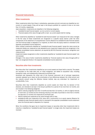 Telecom Italia Group
Consolidated Financial Statements
Note 2
Accounting policies 162
Financial instruments
Other investments
Other investments (other than those in subsidiaries, associates and joint ventures) are classified as non-
current or current assets if they will be kept in the Group’s portfolio for a period of more or not more
than 12 months, respectively.
Upon acquisition, investments are classified in the following categories:
• “available-for-sale financial assets”, as non-current or current assets;
• “financial assets at fair value through profit or loss”, as current assets held for trading.
Other investments classified as “available-for-sale financial assets” are measured at fair value; changes
in the fair value of these investments are recognized in a specific equity reserve under the other
components of the statement of comprehensive income (Reserve for available-for-sale financial assets)
until the financial asset is disposed of or impaired, at which time the equity reserve is reversed to the
separate consolidated income statement.
Other unlisted investments classified as “available-for-sale financial assets” whose fair value cannot be
measured reliably are measured at cost adjusted by any impairment losses which are recognized in the
separate consolidated income statement, as required by IAS 39 (Financial instruments: recognition and
measurement).
Impairment losses recognized on other investments classified as “available-for-sale financial assets” are
not reversed.
Changes in the value of other investments classified as “financial assets at fair value through profit or
loss” are recognized directly in the separate consolidated income statement.
Securities other than investments
Securities other than investments classified as non-current assets are those held to maturity. The assets
are recorded on the trade date and, on initial recognition, are stated at acquisition cost, including
transaction costs, and subsequently measured at amortized cost.
Amortized cost represents the initial cost of the financial instrument net of principal repayments
received, adjusted (up or down) by the amortization of any differences between the initial amount and
the maturity amount using the effective interest method, less any write-down for impairment or
uncollectibility, if any.
Securities other than investments classified as current assets are those that, by decision of the
directors, are intended to be kept in the Group’s portfolio for a period of not more than 12 months, and
are included in the following categories:
• held to maturity (originally more than 3 months but less than 12 months, or, with an original maturity
of more than 12 months but the remaining maturity at the date of purchase is more than 3 months
but less than 12 months) and measured at amortized cost;
• held for trading and measured at fair value through profit or loss;
• available-for-sale and measured at fair value with a contra-entry to an equity reserve (Reserve for
available-for-sale financial assets) which is reversed to the separate consolidated income statement
when the financial asset is disposed of or impaired.
When the conditions that gave rise to impairment losses on securities other than investments held to
maturity or classified as “available-for-sale financial assets” no longer exist, the impairment losses are
reversed.
 