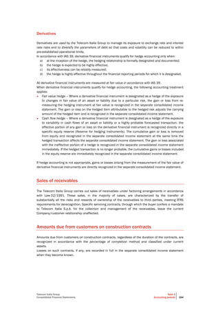 Telecom Italia Group
Consolidated Financial Statements
Note 2
Accounting policies 164
Derivatives
Derivatives are used by the Telecom Italia Group to manage its exposure to exchange rate and interest
rate risks and to diversify the parameters of debt so that costs and volatility can be reduced to within
pre-established operational limits.
In accordance with IAS 39, derivative financial instruments qualify for hedge accounting only when:
a) at the inception of the hedge, the hedging relationship is formally designated and documented;
b) the hedge is expected to be highly effective;
c) its effectiveness can be reliably measured;
d) the hedge is highly effective throughout the financial reporting periods for which it is designated.
All derivative financial instruments are measured at fair value in accordance with IAS 39.
When derivative financial instruments qualify for hedge accounting, the following accounting treatment
applies:
• Fair value hedge – Where a derivative financial instrument is designated as a hedge of the exposure
to changes in fair value of an asset or liability due to a particular risk, the gain or loss from re-
measuring the hedging instrument at fair value is recognized in the separate consolidated income
statement. The gain or loss on the hedged item attributable to the hedged risk adjusts the carrying
amount of the hedged item and is recognized in the separate consolidated income statement.
• Cash flow hedge – Where a derivative financial instrument is designated as a hedge of the exposure
to variability in cash flows of an asset or liability or a highly probable forecasted transaction, the
effective portion of any gain or loss on the derivative financial instrument is recognized directly in a
specific equity reserve (Reserve for hedging instruments). The cumulative gain or loss is removed
from equity and recognized in the separate consolidated income statement at the same time the
hedged transaction affects the separate consolidated income statement. The gain or loss associated
with the ineffective portion of a hedge is recognized in the separate consolidated income statement
immediately. If the hedged transaction is no longer probable, the cumulative gains or losses included
in the equity reserve are immediately recognized in the separate consolidated income statement.
If hedge accounting is not appropriate, gains or losses arising from the measurement of the fair value of
derivative financial instruments are directly recognized in the separate consolidated income statement.
Sales of receivables
The Telecom Italia Group carries out sales of receivables under factoring arrangements in accordance
with Law 52/1991. These sales, in the majority of cases, are characterized by the transfer of
substantially all the risks and rewards of ownership of the receivables to third parties, meeting IFRS
requirements for derecognition. Specific servicing contracts, through which the buyer confers a mandate
to Telecom Italia S.p.A. for the collection and management of the receivables, leave the current
Company/customer relationship unaffected.
Amounts due from customers on construction contracts
Amounts due from customers on construction contracts, regardless of the duration of the contracts, are
recognized in accordance with the percentage of completion method and classified under current
assets.
Losses on such contracts, if any, are recorded in full in the separate consolidated income statement
when they become known.
 
