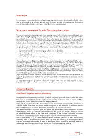 Telecom Italia Group
Consolidated Financial Statements
Note 2
Accounting policies 165
Inventories
Inventories are measured at the lower of purchase and production cost and estimated realizable value;
cost is determined on a weighted average basis. Provision is made for obsolete and slow-moving
inventories based on their expected future use and estimated realizable value.
Non-current assets held for sale/Discontinued operations
Non-current assets (or disposal groups) whose carrying amount will mainly be recovered through sale,
rather than through ongoing use, are classified as held for sale and shown separately in the
consolidated statement of financial position from other assets and liabilities. The corresponding
amounts for the previous period are not reclassified in the consolidated statement of financial position
but are instead shown separately in a specific column in the changes in assets and liabilities in the year
in which the non-current assets held for sale or the disposal groups are classified as such.
An operating asset sold (Discontinued Operations) is a component of an entity that has been disposed of
or classified as held for sale and:
• represents a major line of business or geographical area of operations;
• is part of a single coordinated plan to dispose of a separate major line of business or geographical
area of operations; or
• is a subsidiary acquired exclusively with a view to resale.
The results arising from Discontinued Operations – whether disposed of or classified as held for sale –
are shown separately in the separate consolidated income statement, net of tax effects. The
corresponding values for the previous periods, where present, are reclassified and reported separately
in the separate consolidated income statement, net of tax effects, for comparative purposes.
Non-current assets (or disposal groups) classified as held for sale are first recognized in compliance with
the appropriate IFRS applicable to the specific assets and liabilities and subsequently measured at the
lower of the carrying amount and the fair value, less costs to sell.
Any subsequent impairment losses are recognized as a direct adjustment to the non-current assets (or
disposal groups) classified as held for sale and expensed in the separate consolidated income
statement.
An entity shall recognize a gain for any subsequent increase in fair value less costs to sell of an asset,
but not in excess of the cumulative impairment loss that has been recognized.
Employee benefits
Provision for employee severance indemnity
Employee severance indemnity, mandatory for Italian companies pursuant to art. 2120 of the Italian
Civil Code, is deferred compensation and is based on the employees’ years of service and the
compensation earned by the employee during the service period.
Under IAS 19 (Employee Benefits), the employee severance indemnity as calculated is considered a
“Defined benefit plan” and the related liability recognized in the statement of financial position
(Provision for employee severance indemnities) is determined by actuarial calculations.
The remeasurements of actuarial gains and losses are recognized in other components of other
comprehensive income. Service cost of Italian companies that employ less than 50 employees, as well
as interest expenses related to the “time value” component of the actuarial calculations (the latter
classified as Finance expenses), are recognized in the separate consolidated income statement.
Starting from January 1, 2007, Italian Law introduced for employees the choice to direct their accruing
indemnity either to supplementary pension funds or leave the indemnity as an obligation of the
company. Companies that employ at least 50 employees should transfer the employee severance
indemnity to the “Treasury fund” managed by INPS, the Italian Social Security Institute.
 