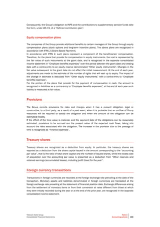 Telecom Italia Group
Consolidated Financial Statements
Note 2
Accounting policies 166
Consequently, the Group’s obligation to INPS and the contributions to supplementary pension funds take
the form, under IAS 19, of a “Defined contribution plan”.
Equity compensation plans
The companies of the Group provide additional benefits to certain managers of the Group through equity
compensation plans (stock options and long-term incentive plans). The above plans are recognized in
accordance with IFRS 2 (Share-Based Payment).
In accordance with IFRS 2, such plans represent a component of the beneficiaries’ compensation.
Therefore, for the plans that provide for compensation in equity instruments, the cost is represented by
the fair value of such instruments at the grant date, and is recognized in the separate consolidated
income statement in “Employee benefits expenses” over the period between the grant date and vesting
date with a contra-entry to an equity reserve denominated “Other equity instruments”. Changes in the
fair value subsequent to the grant date do not affect the initial measurement. At the end of each year,
adjustments are made to the estimate of the number of rights that will vest up to expiry. The impact of
the change in estimate is deducted from “Other equity instruments” with a contra-entry to “Employee
benefits expenses”.
For the portion of the plans that provide for the payment of compensation in cash, the amount is
recognized in liabilities as a contra-entry to “Employee benefits expenses”; at the end of each year such
liability is measured at fair value.
Provisions
The Group records provisions for risks and charges when it has a present obligation, legal or
constructive, to a third party, as a result of a past event, when it is probable that an outflow of Group
resources will be required to satisfy the obligation and when the amount of the obligation can be
estimated reliably.
If the effect of the time value is material, and the payment date of the obligations can be reasonably
estimated, provisions to be accrued are the present value of the expected cash flows, taking into
account the risks associated with the obligation. The increase in the provision due to the passage of
time is recognized as “Finance expenses”.
Treasury shares
Treasury shares are recognized as a deduction from equity. In particular, the treasury shares are
reported as a deduction from the share capital issued in the amount corresponding to the “accounting
par value”, that is the ratio of total share capital and the number of issued shares, while the excess cost
of acquisition over the accounting par value is presented as a deduction from “Other reserves and
retained earnings (accumulated losses), including profit (loss) for the year”.
Foreign currency transactions
Transactions in foreign currencies are recorded at the foreign exchange rate prevailing at the date of the
transaction. Monetary assets and liabilities denominated in foreign currencies are translated at the
foreign exchange rate prevailing at the statement of financial position date. Exchange differences arising
from the settlement of monetary items or from their conversion at rates different from those at which
they were initially recorded during the year or at the end of the prior year, are recognized in the separate
consolidated income statement.
 